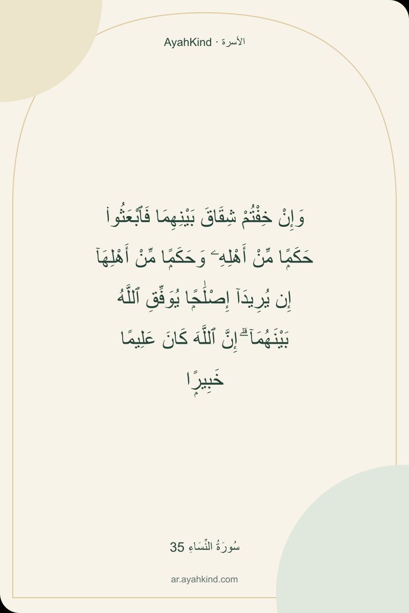 وَإِنْ خِفْتُمْ شِقَاقَ بَيْنِهِمَا فَٱبْعَثُوا۟ حَكَمًۭا مِّنْ أَهْلِهِۦ وَحَكَمًۭا مِّنْ أَهْلِهَآ إِن يُرِيدَآ إِصْلَٰحًۭا يُوَفِّقِ ٱللَّهُ بَيْنَهُمَآ ۗ إِنَّ ٱللَّهَ كَانَ عَلِيمًا خَبِيرًۭا — سُورَةُ النِّسَاءِ 35