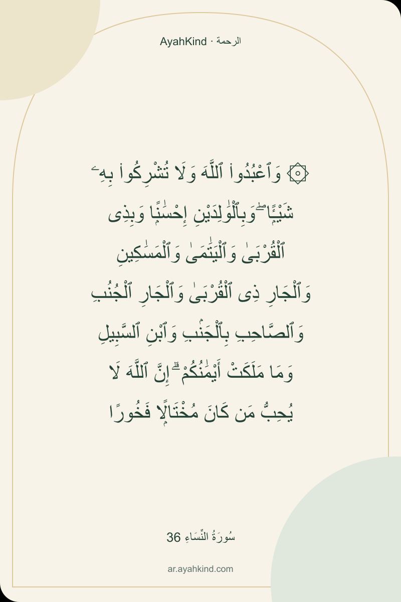 ۞ وَٱعْبُدُوا۟ ٱللَّهَ وَلَا تُشْرِكُوا۟ بِهِۦ شَيْـًۭٔا ۖ وَبِٱلْوَٰلِدَيْنِ إِحْسَٰنًۭا وَبِذِى ٱلْقُرْبَىٰ وَٱلْيَتَٰمَىٰ وَٱلْمَسَٰكِينِ وَٱلْجَارِ ذِى ٱلْقُرْبَىٰ وَٱلْجَارِ ٱلْجُنُبِ وَٱلصَّاحِبِ بِٱلْجَنۢبِ وَٱبْنِ ٱلسَّبِيلِ وَمَا مَلَكَتْ أَيْمَٰنُكُمْ ۗ إِنَّ ٱللَّهَ لَا يُحِبُّ مَن كَانَ مُخْتَالًۭا فَخُورًا — سُورَةُ النِّسَاءِ 36