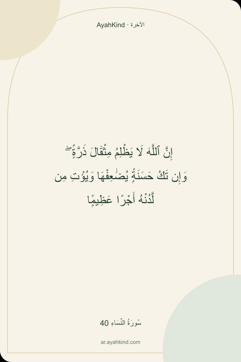 إِنَّ ٱللَّهَ لَا يَظْلِمُ مِثْقَالَ ذَرَّةٍۢ ۖ وَإِن تَكُ حَسَنَةًۭ يُضَٰعِفْهَا وَيُؤْتِ مِن لَّدُنْهُ أَجْرًا عَظِيمًۭا — سُورَةُ النِّسَاءِ 40