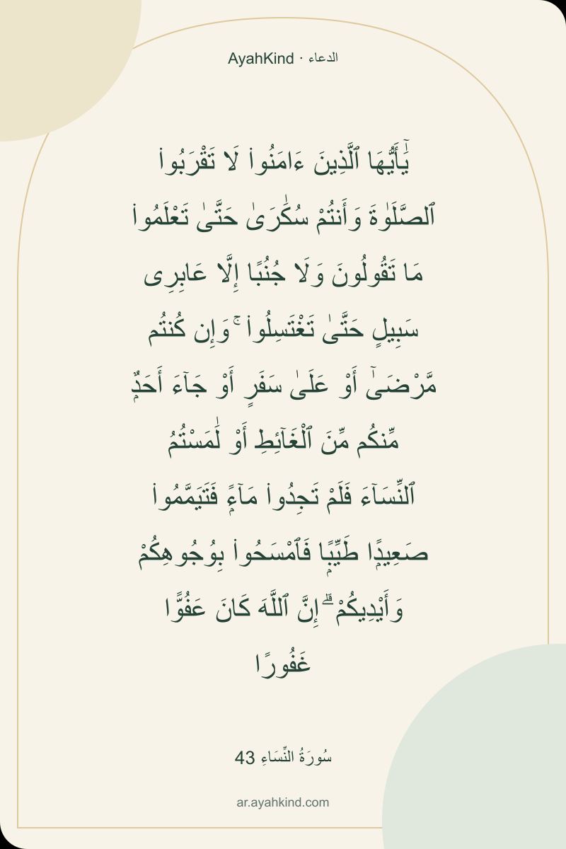 يَٰٓأَيُّهَا ٱلَّذِينَ ءَامَنُوا۟ لَا تَقْرَبُوا۟ ٱلصَّلَوٰةَ وَأَنتُمْ سُكَٰرَىٰ حَتَّىٰ تَعْلَمُوا۟ مَا تَقُولُونَ وَلَا جُنُبًا إِلَّا عَابِرِى سَبِيلٍ حَتَّىٰ تَغْتَسِلُوا۟ ۚ وَإِن كُنتُم مَّرْضَىٰٓ أَوْ عَلَىٰ سَفَرٍ أَوْ جَآءَ أَحَدٌۭ مِّنكُم مِّنَ ٱلْغَآئِطِ أَوْ لَٰمَسْتُمُ ٱلنِّسَآءَ فَلَمْ تَجِدُوا۟ مَآءًۭ فَتَيَمَّمُوا۟ صَعِيدًۭا طَيِّبًۭا فَٱمْسَحُوا۟ بِوُجُوهِكُمْ وَأَيْدِيكُمْ ۗ إِنَّ ٱللَّهَ كَانَ عَفُوًّا غَفُورًا — سُورَةُ النِّسَاءِ 43