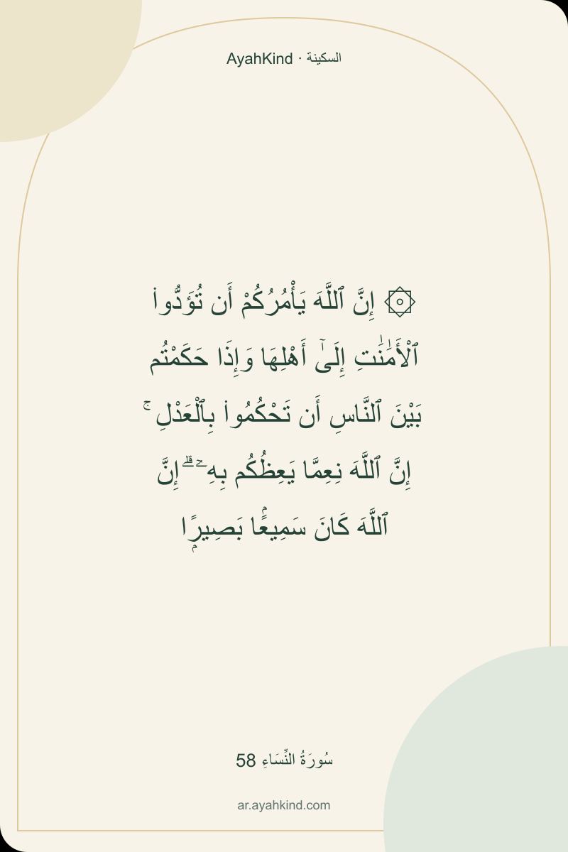 ۞ إِنَّ ٱللَّهَ يَأْمُرُكُمْ أَن تُؤَدُّوا۟ ٱلْأَمَٰنَٰتِ إِلَىٰٓ أَهْلِهَا وَإِذَا حَكَمْتُم بَيْنَ ٱلنَّاسِ أَن تَحْكُمُوا۟ بِٱلْعَدْلِ ۚ إِنَّ ٱللَّهَ نِعِمَّا يَعِظُكُم بِهِۦٓ ۗ إِنَّ ٱللَّهَ كَانَ سَمِيعًۢا بَصِيرًۭا — سُورَةُ النِّسَاءِ 58