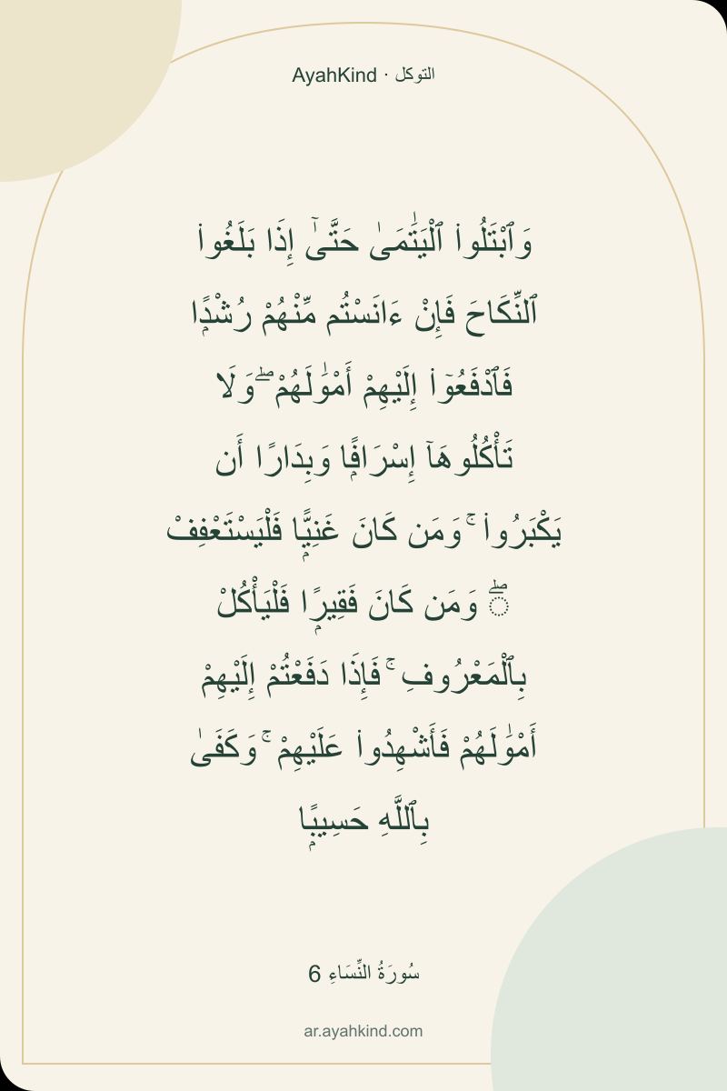 وَٱبْتَلُوا۟ ٱلْيَتَٰمَىٰ حَتَّىٰٓ إِذَا بَلَغُوا۟ ٱلنِّكَاحَ فَإِنْ ءَانَسْتُم مِّنْهُمْ رُشْدًۭا فَٱدْفَعُوٓا۟ إِلَيْهِمْ أَمْوَٰلَهُمْ ۖ وَلَا تَأْكُلُوهَآ إِسْرَافًۭا وَبِدَارًا أَن يَكْبَرُوا۟ ۚ وَمَن كَانَ غَنِيًّۭا فَلْيَسْتَعْفِفْ ۖ وَمَن كَانَ فَقِيرًۭا فَلْيَأْكُلْ بِٱلْمَعْرُوفِ ۚ فَإِذَا دَفَعْتُمْ إِلَيْهِمْ أَمْوَٰلَهُمْ فَأَشْهِدُوا۟ عَلَيْهِمْ ۚ وَكَفَىٰ بِٱللَّهِ حَسِيبًۭا — سُورَةُ النِّسَاءِ 6