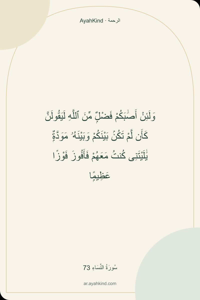 وَلَئِنْ أَصَٰبَكُمْ فَضْلٌۭ مِّنَ ٱللَّهِ لَيَقُولَنَّ كَأَن لَّمْ تَكُنۢ بَيْنَكُمْ وَبَيْنَهُۥ مَوَدَّةٌۭ يَٰلَيْتَنِى كُنتُ مَعَهُمْ فَأَفُوزَ فَوْزًا عَظِيمًۭا — سُورَةُ النِّسَاءِ 73