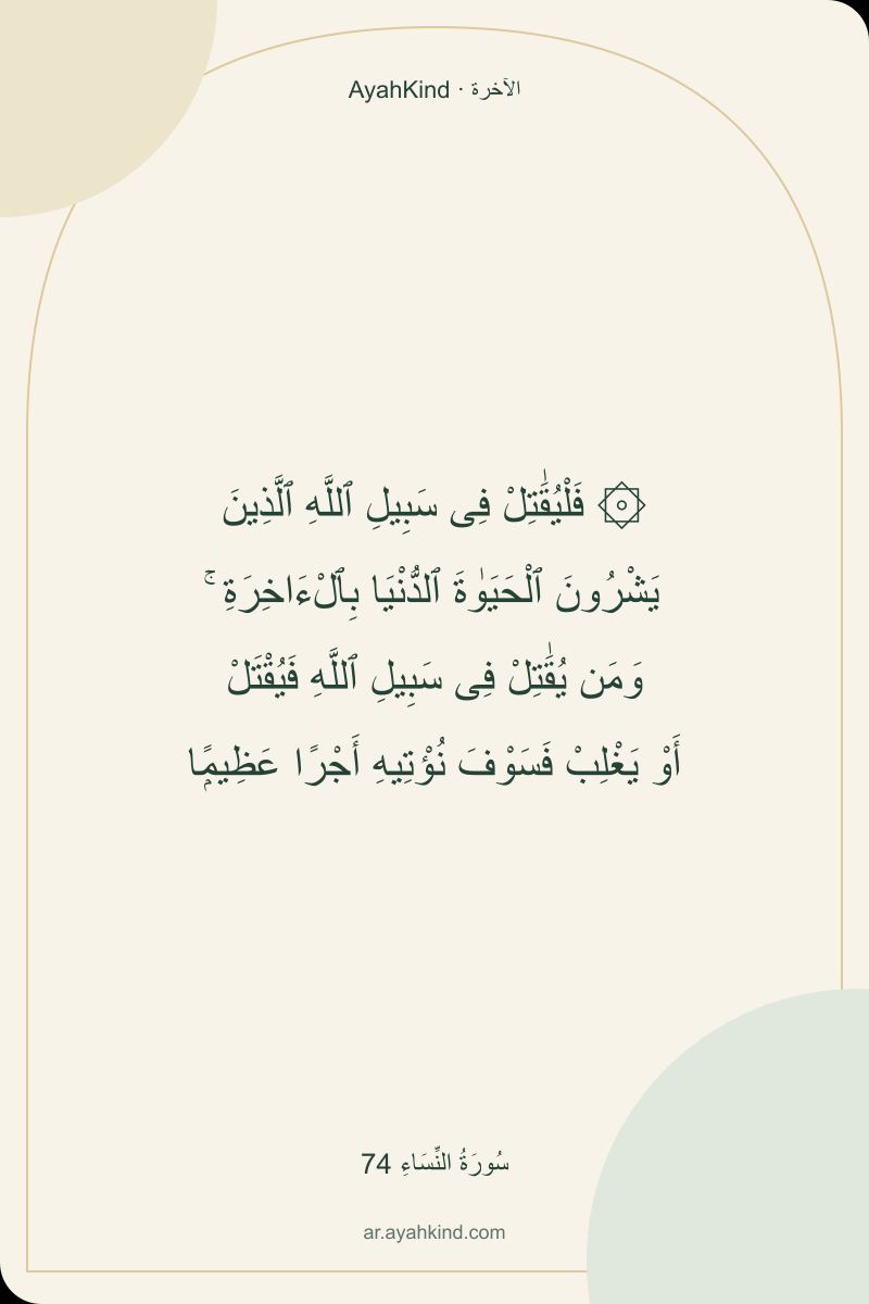 ۞ فَلْيُقَٰتِلْ فِى سَبِيلِ ٱللَّهِ ٱلَّذِينَ يَشْرُونَ ٱلْحَيَوٰةَ ٱلدُّنْيَا بِٱلْءَاخِرَةِ ۚ وَمَن يُقَٰتِلْ فِى سَبِيلِ ٱللَّهِ فَيُقْتَلْ أَوْ يَغْلِبْ فَسَوْفَ نُؤْتِيهِ أَجْرًا عَظِيمًۭا — سُورَةُ النِّسَاءِ 74