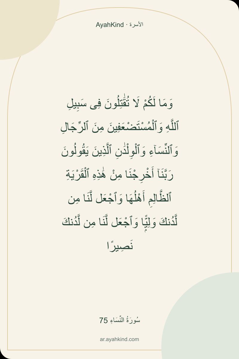 وَمَا لَكُمْ لَا تُقَٰتِلُونَ فِى سَبِيلِ ٱللَّهِ وَٱلْمُسْتَضْعَفِينَ مِنَ ٱلرِّجَالِ وَٱلنِّسَآءِ وَٱلْوِلْدَٰنِ ٱلَّذِينَ يَقُولُونَ رَبَّنَآ أَخْرِجْنَا مِنْ هَٰذِهِ ٱلْقَرْيَةِ ٱلظَّالِمِ أَهْلُهَا وَٱجْعَل لَّنَا مِن لَّدُنكَ وَلِيًّۭا وَٱجْعَل لَّنَا مِن لَّدُنكَ نَصِيرًا — سُورَةُ النِّسَاءِ 75
