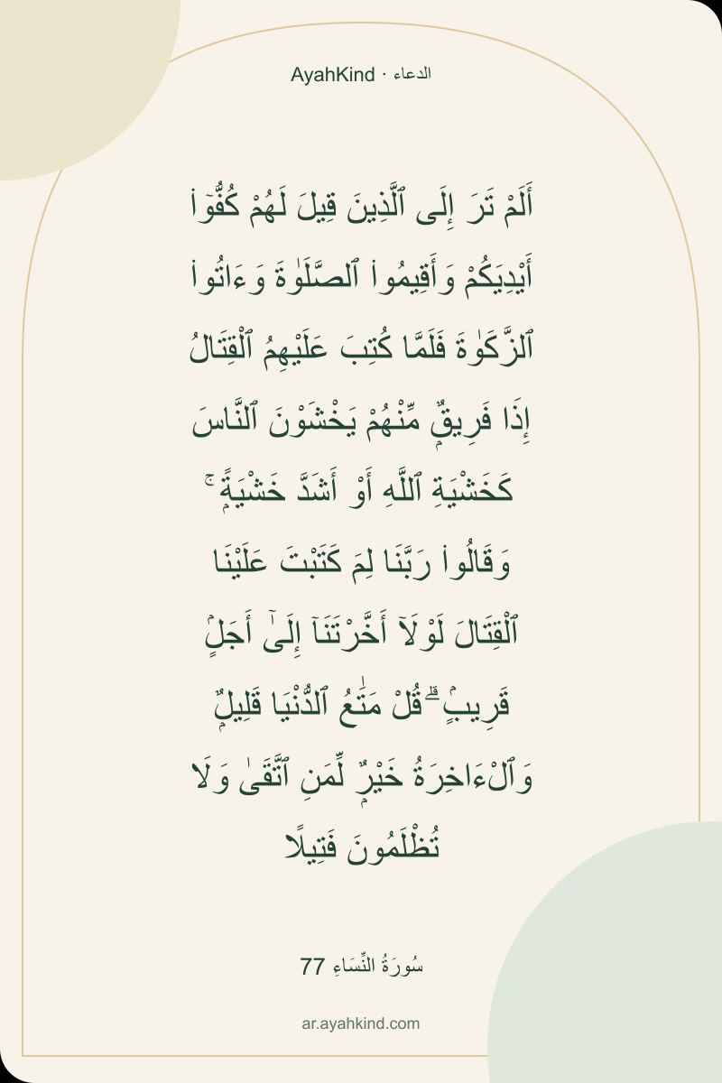أَلَمْ تَرَ إِلَى ٱلَّذِينَ قِيلَ لَهُمْ كُفُّوٓا۟ أَيْدِيَكُمْ وَأَقِيمُوا۟ ٱلصَّلَوٰةَ وَءَاتُوا۟ ٱلزَّكَوٰةَ فَلَمَّا كُتِبَ عَلَيْهِمُ ٱلْقِتَالُ إِذَا فَرِيقٌۭ مِّنْهُمْ يَخْشَوْنَ ٱلنَّاسَ كَخَشْيَةِ ٱللَّهِ أَوْ أَشَدَّ خَشْيَةًۭ ۚ وَقَالُوا۟ رَبَّنَا لِمَ كَتَبْتَ عَلَيْنَا ٱلْقِتَالَ لَوْلَآ أَخَّرْتَنَآ إِلَىٰٓ أَجَلٍۢ قَرِيبٍۢ ۗ قُلْ مَتَٰعُ ٱلدُّنْيَا قَلِيلٌۭ وَٱلْءَاخِرَةُ خَيْرٌۭ لِّمَنِ ٱتَّقَىٰ وَلَا تُظْلَمُونَ فَتِيلًا — سُورَةُ النِّسَاءِ 77