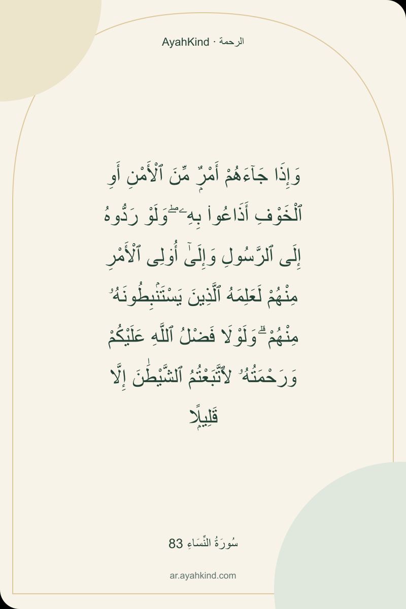 وَإِذَا جَآءَهُمْ أَمْرٌۭ مِّنَ ٱلْأَمْنِ أَوِ ٱلْخَوْفِ أَذَاعُوا۟ بِهِۦ ۖ وَلَوْ رَدُّوهُ إِلَى ٱلرَّسُولِ وَإِلَىٰٓ أُو۟لِى ٱلْأَمْرِ مِنْهُمْ لَعَلِمَهُ ٱلَّذِينَ يَسْتَنۢبِطُونَهُۥ مِنْهُمْ ۗ وَلَوْلَا فَضْلُ ٱللَّهِ عَلَيْكُمْ وَرَحْمَتُهُۥ لَٱتَّبَعْتُمُ ٱلشَّيْطَٰنَ إِلَّا قَلِيلًۭا — سُورَةُ النِّسَاءِ 83