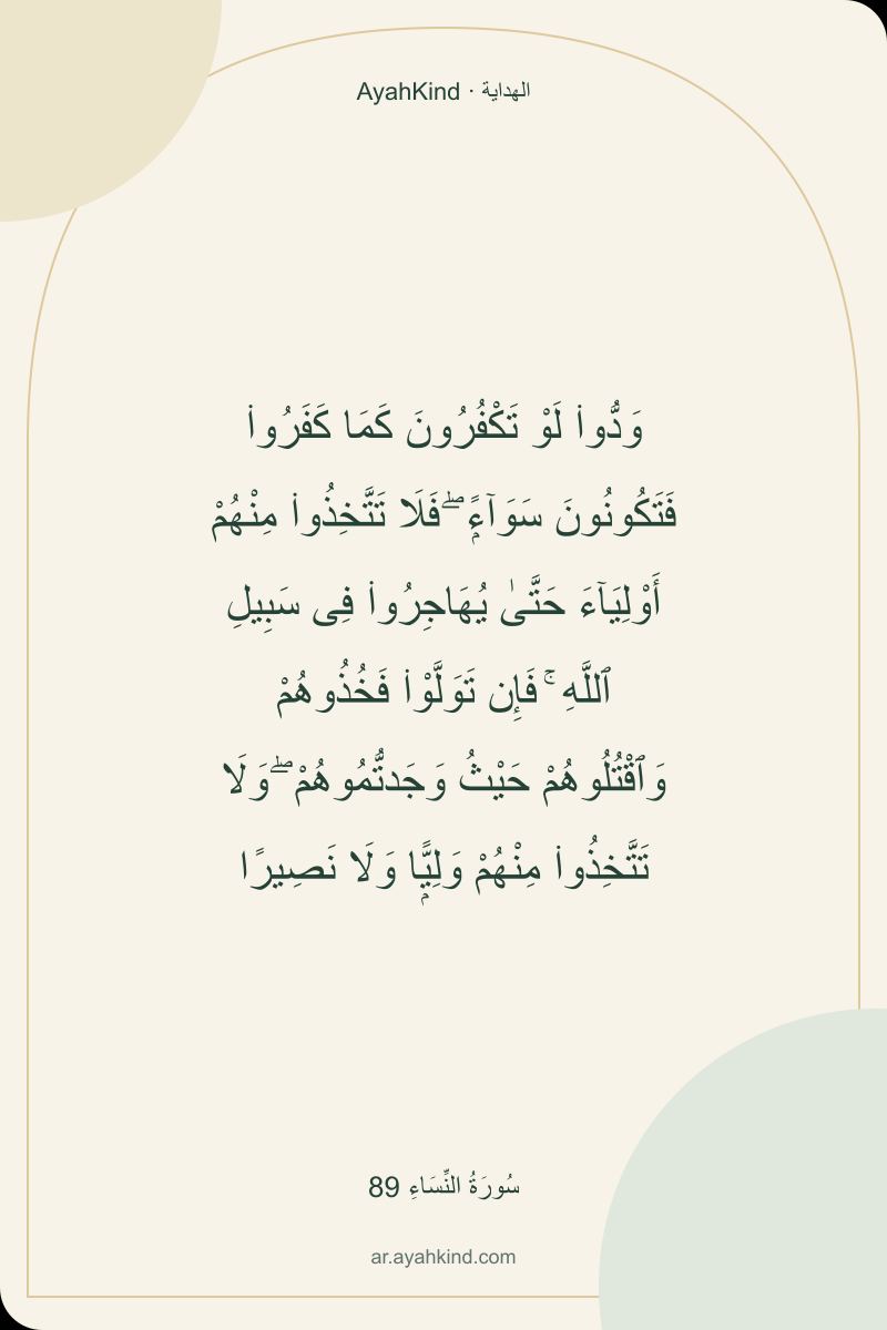 وَدُّوا۟ لَوْ تَكْفُرُونَ كَمَا كَفَرُوا۟ فَتَكُونُونَ سَوَآءًۭ ۖ فَلَا تَتَّخِذُوا۟ مِنْهُمْ أَوْلِيَآءَ حَتَّىٰ يُهَاجِرُوا۟ فِى سَبِيلِ ٱللَّهِ ۚ فَإِن تَوَلَّوْا۟ فَخُذُوهُمْ وَٱقْتُلُوهُمْ حَيْثُ وَجَدتُّمُوهُمْ ۖ وَلَا تَتَّخِذُوا۟ مِنْهُمْ وَلِيًّۭا وَلَا نَصِيرًا — سُورَةُ النِّسَاءِ 89