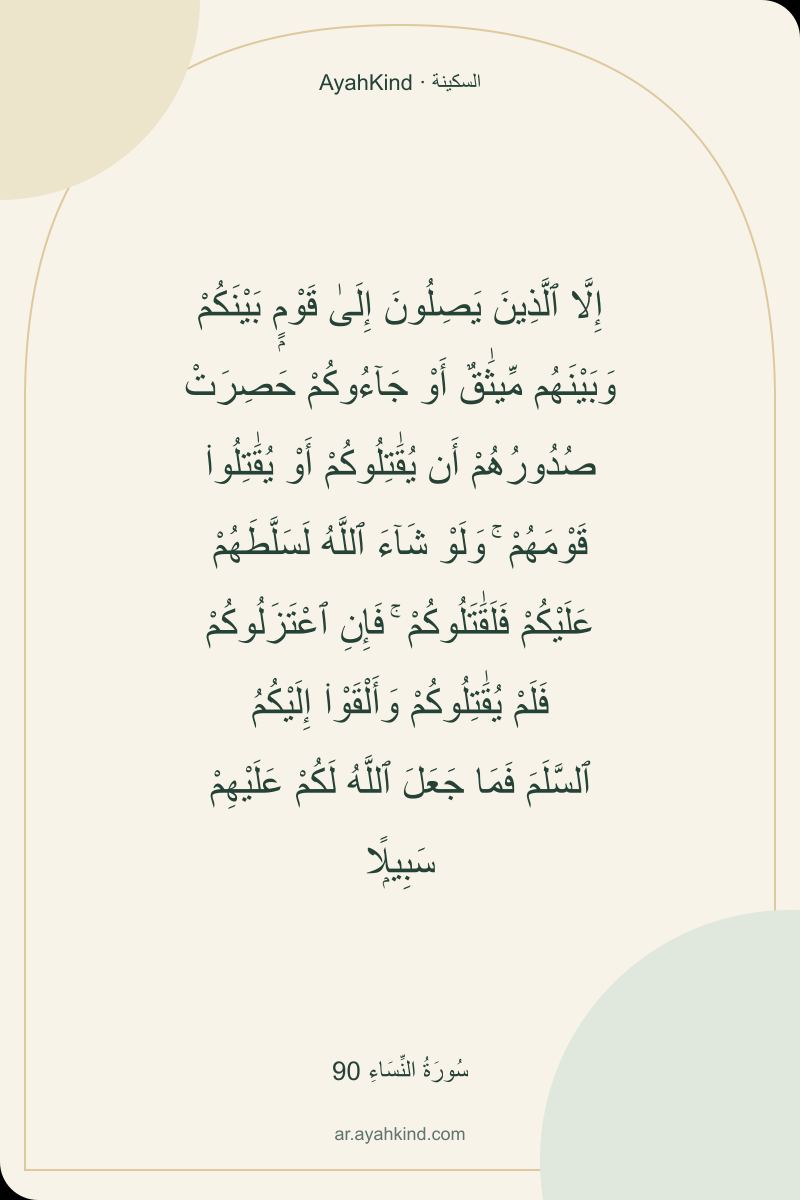 إِلَّا ٱلَّذِينَ يَصِلُونَ إِلَىٰ قَوْمٍۭ بَيْنَكُمْ وَبَيْنَهُم مِّيثَٰقٌ أَوْ جَآءُوكُمْ حَصِرَتْ صُدُورُهُمْ أَن يُقَٰتِلُوكُمْ أَوْ يُقَٰتِلُوا۟ قَوْمَهُمْ ۚ وَلَوْ شَآءَ ٱللَّهُ لَسَلَّطَهُمْ عَلَيْكُمْ فَلَقَٰتَلُوكُمْ ۚ فَإِنِ ٱعْتَزَلُوكُمْ فَلَمْ يُقَٰتِلُوكُمْ وَأَلْقَوْا۟ إِلَيْكُمُ ٱلسَّلَمَ فَمَا جَعَلَ ٱللَّهُ لَكُمْ عَلَيْهِمْ سَبِيلًۭا — سُورَةُ النِّسَاءِ 90
