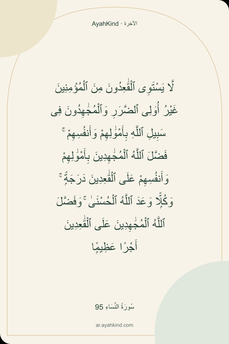 لَّا يَسْتَوِى ٱلْقَٰعِدُونَ مِنَ ٱلْمُؤْمِنِينَ غَيْرُ أُو۟لِى ٱلضَّرَرِ وَٱلْمُجَٰهِدُونَ فِى سَبِيلِ ٱللَّهِ بِأَمْوَٰلِهِمْ وَأَنفُسِهِمْ ۚ فَضَّلَ ٱللَّهُ ٱلْمُجَٰهِدِينَ بِأَمْوَٰلِهِمْ وَأَنفُسِهِمْ عَلَى ٱلْقَٰعِدِينَ دَرَجَةًۭ ۚ وَكُلًّۭا وَعَدَ ٱللَّهُ ٱلْحُسْنَىٰ ۚ وَفَضَّلَ ٱللَّهُ ٱلْمُجَٰهِدِينَ عَلَى ٱلْقَٰعِدِينَ أَجْرًا عَظِيمًۭا — سُورَةُ النِّسَاءِ 95