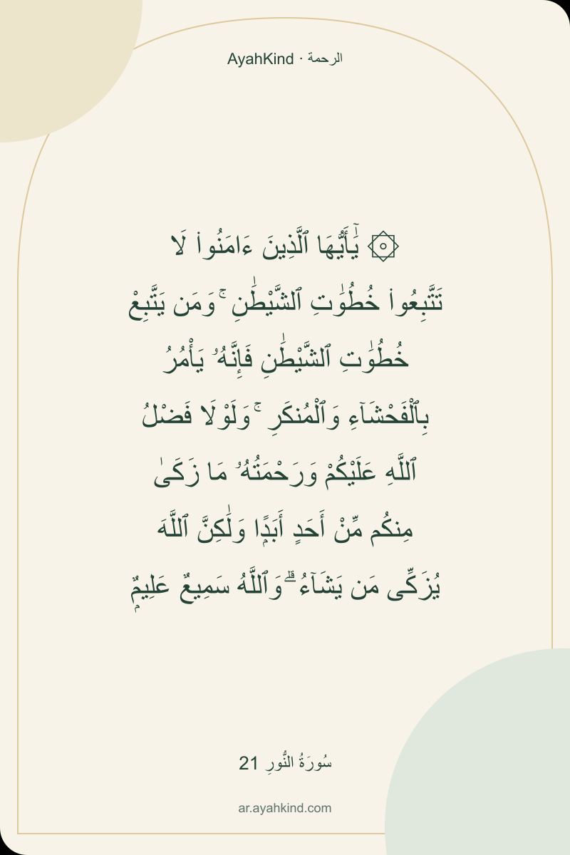 ۞ يَٰٓأَيُّهَا ٱلَّذِينَ ءَامَنُوا۟ لَا تَتَّبِعُوا۟ خُطُوَٰتِ ٱلشَّيْطَٰنِ ۚ وَمَن يَتَّبِعْ خُطُوَٰتِ ٱلشَّيْطَٰنِ فَإِنَّهُۥ يَأْمُرُ بِٱلْفَحْشَآءِ وَٱلْمُنكَرِ ۚ وَلَوْلَا فَضْلُ ٱللَّهِ عَلَيْكُمْ وَرَحْمَتُهُۥ مَا زَكَىٰ مِنكُم مِّنْ أَحَدٍ أَبَدًۭا وَلَٰكِنَّ ٱللَّهَ يُزَكِّى مَن يَشَآءُ ۗ وَٱللَّهُ سَمِيعٌ عَلِيمٌۭ — سُورَةُ النُّورِ 21