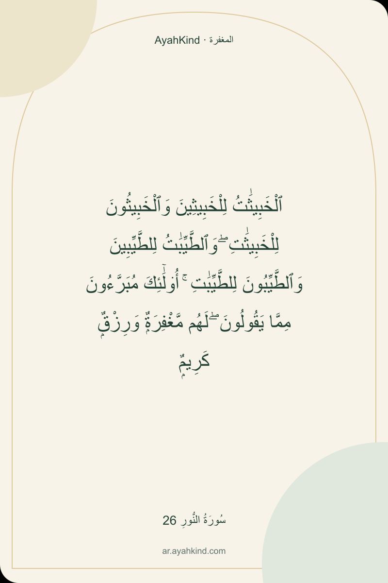 ٱلْخَبِيثَٰتُ لِلْخَبِيثِينَ وَٱلْخَبِيثُونَ لِلْخَبِيثَٰتِ ۖ وَٱلطَّيِّبَٰتُ لِلطَّيِّبِينَ وَٱلطَّيِّبُونَ لِلطَّيِّبَٰتِ ۚ أُو۟لَٰٓئِكَ مُبَرَّءُونَ مِمَّا يَقُولُونَ ۖ لَهُم مَّغْفِرَةٌۭ وَرِزْقٌۭ كَرِيمٌۭ — سُورَةُ النُّورِ 26