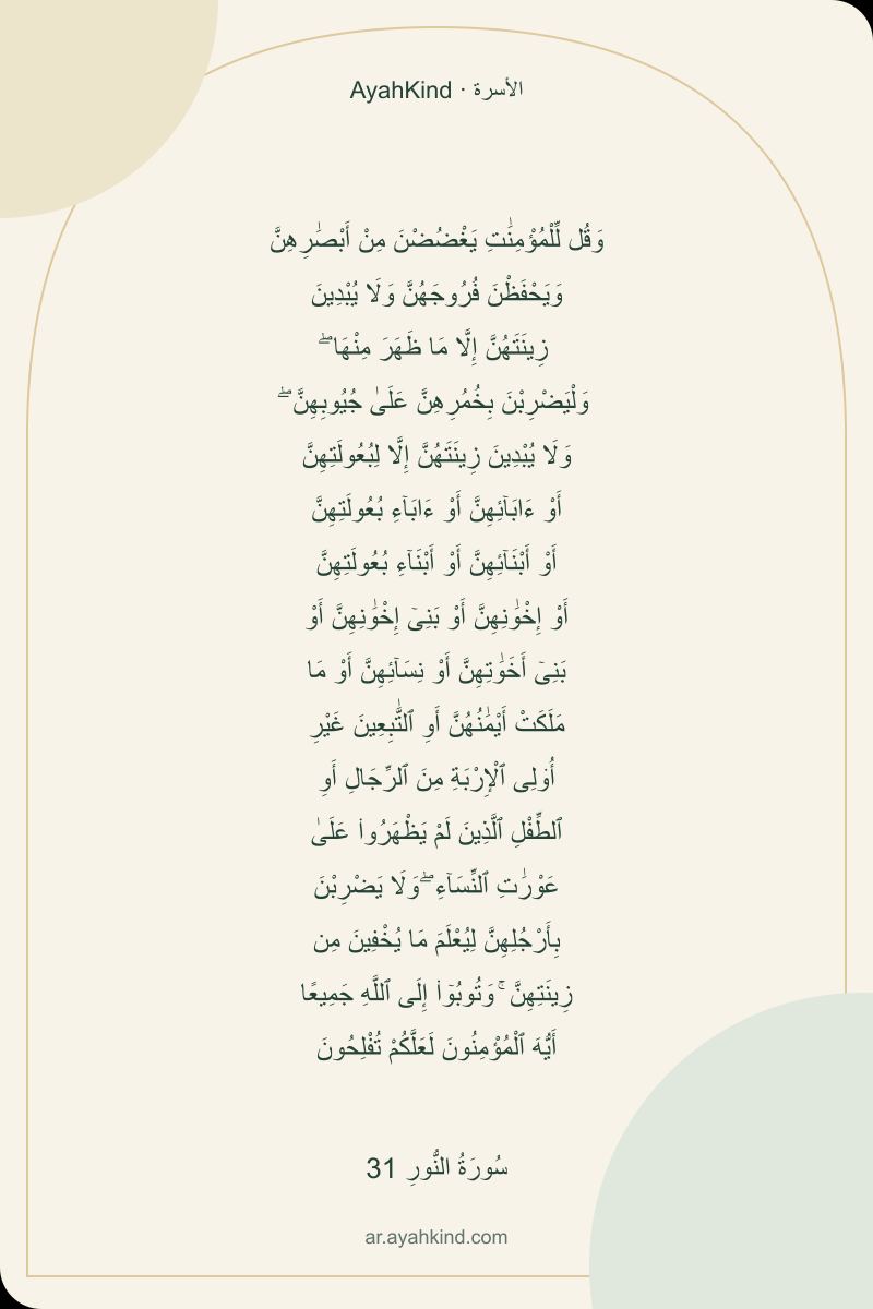 وَقُل لِّلْمُؤْمِنَٰتِ يَغْضُضْنَ مِنْ أَبْصَٰرِهِنَّ وَيَحْفَظْنَ فُرُوجَهُنَّ وَلَا يُبْدِينَ زِينَتَهُنَّ إِلَّا مَا ظَهَرَ مِنْهَا ۖ وَلْيَضْرِبْنَ بِخُمُرِهِنَّ عَلَىٰ جُيُوبِهِنَّ ۖ وَلَا يُبْدِينَ زِينَتَهُنَّ إِلَّا لِبُعُولَتِهِنَّ أَوْ ءَابَآئِهِنَّ أَوْ ءَابَآءِ بُعُولَتِهِنَّ أَوْ أَبْنَآئِهِنَّ أَوْ أَبْنَآءِ بُعُولَتِهِنَّ أَوْ إِخْوَٰنِهِنَّ أَوْ بَنِىٓ إِخْوَٰنِهِنَّ أَوْ بَنِىٓ أَخَوَٰتِهِنَّ أَوْ نِسَآئِهِنَّ أَوْ مَا مَلَكَتْ أَيْمَٰنُهُنَّ أَوِ ٱلتَّٰبِعِينَ غَيْرِ أُو۟لِى ٱلْإِرْبَةِ مِنَ ٱلرِّجَالِ أَوِ ٱلطِّفْلِ ٱلَّذِينَ لَمْ يَظْهَرُوا۟ عَلَىٰ عَوْرَٰتِ ٱلنِّسَآءِ ۖ وَلَا يَضْرِبْنَ بِأَرْجُلِهِنَّ لِيُعْلَمَ مَا يُخْفِينَ مِن زِينَتِهِنَّ ۚ وَتُوبُوٓا۟ إِلَى ٱللَّهِ جَمِيعًا أَيُّهَ ٱلْمُؤْمِنُونَ لَعَلَّكُمْ تُفْلِحُونَ — سُورَةُ النُّورِ 31