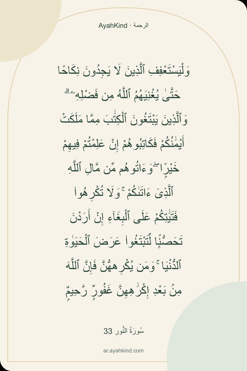 وَلْيَسْتَعْفِفِ ٱلَّذِينَ لَا يَجِدُونَ نِكَاحًا حَتَّىٰ يُغْنِيَهُمُ ٱللَّهُ مِن فَضْلِهِۦ ۗ وَٱلَّذِينَ يَبْتَغُونَ ٱلْكِتَٰبَ مِمَّا مَلَكَتْ أَيْمَٰنُكُمْ فَكَاتِبُوهُمْ إِنْ عَلِمْتُمْ فِيهِمْ خَيْرًۭا ۖ وَءَاتُوهُم مِّن مَّالِ ٱللَّهِ ٱلَّذِىٓ ءَاتَىٰكُمْ ۚ وَلَا تُكْرِهُوا۟ فَتَيَٰتِكُمْ عَلَى ٱلْبِغَآءِ إِنْ أَرَدْنَ تَحَصُّنًۭا لِّتَبْتَغُوا۟ عَرَضَ ٱلْحَيَوٰةِ ٱلدُّنْيَا ۚ وَمَن يُكْرِههُّنَّ فَإِنَّ ٱللَّهَ مِنۢ بَعْدِ إِكْرَٰهِهِنَّ غَفُورٌۭ رَّحِيمٌۭ — سُورَةُ النُّورِ 33