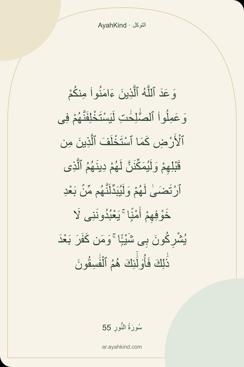 وَعَدَ ٱللَّهُ ٱلَّذِينَ ءَامَنُوا۟ مِنكُمْ وَعَمِلُوا۟ ٱلصَّٰلِحَٰتِ لَيَسْتَخْلِفَنَّهُمْ فِى ٱلْأَرْضِ كَمَا ٱسْتَخْلَفَ ٱلَّذِينَ مِن قَبْلِهِمْ وَلَيُمَكِّنَنَّ لَهُمْ دِينَهُمُ ٱلَّذِى ٱرْتَضَىٰ لَهُمْ وَلَيُبَدِّلَنَّهُم مِّنۢ بَعْدِ خَوْفِهِمْ أَمْنًۭا ۚ يَعْبُدُونَنِى لَا يُشْرِكُونَ بِى شَيْـًۭٔا ۚ وَمَن كَفَرَ بَعْدَ ذَٰلِكَ فَأُو۟لَٰٓئِكَ هُمُ ٱلْفَٰسِقُونَ — سُورَةُ النُّورِ 55
