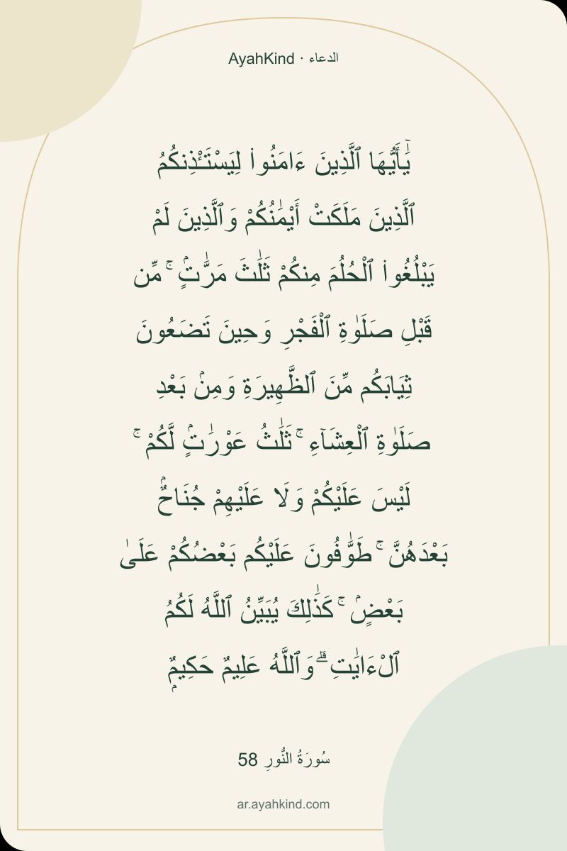 يَٰٓأَيُّهَا ٱلَّذِينَ ءَامَنُوا۟ لِيَسْتَـْٔذِنكُمُ ٱلَّذِينَ مَلَكَتْ أَيْمَٰنُكُمْ وَٱلَّذِينَ لَمْ يَبْلُغُوا۟ ٱلْحُلُمَ مِنكُمْ ثَلَٰثَ مَرَّٰتٍۢ ۚ مِّن قَبْلِ صَلَوٰةِ ٱلْفَجْرِ وَحِينَ تَضَعُونَ ثِيَابَكُم مِّنَ ٱلظَّهِيرَةِ وَمِنۢ بَعْدِ صَلَوٰةِ ٱلْعِشَآءِ ۚ ثَلَٰثُ عَوْرَٰتٍۢ لَّكُمْ ۚ لَيْسَ عَلَيْكُمْ وَلَا عَلَيْهِمْ جُنَاحٌۢ بَعْدَهُنَّ ۚ طَوَّٰفُونَ عَلَيْكُم بَعْضُكُمْ عَلَىٰ بَعْضٍۢ ۚ كَذَٰلِكَ يُبَيِّنُ ٱللَّهُ لَكُمُ ٱلْءَايَٰتِ ۗ وَٱللَّهُ عَلِيمٌ حَكِيمٌۭ — سُورَةُ النُّورِ 58