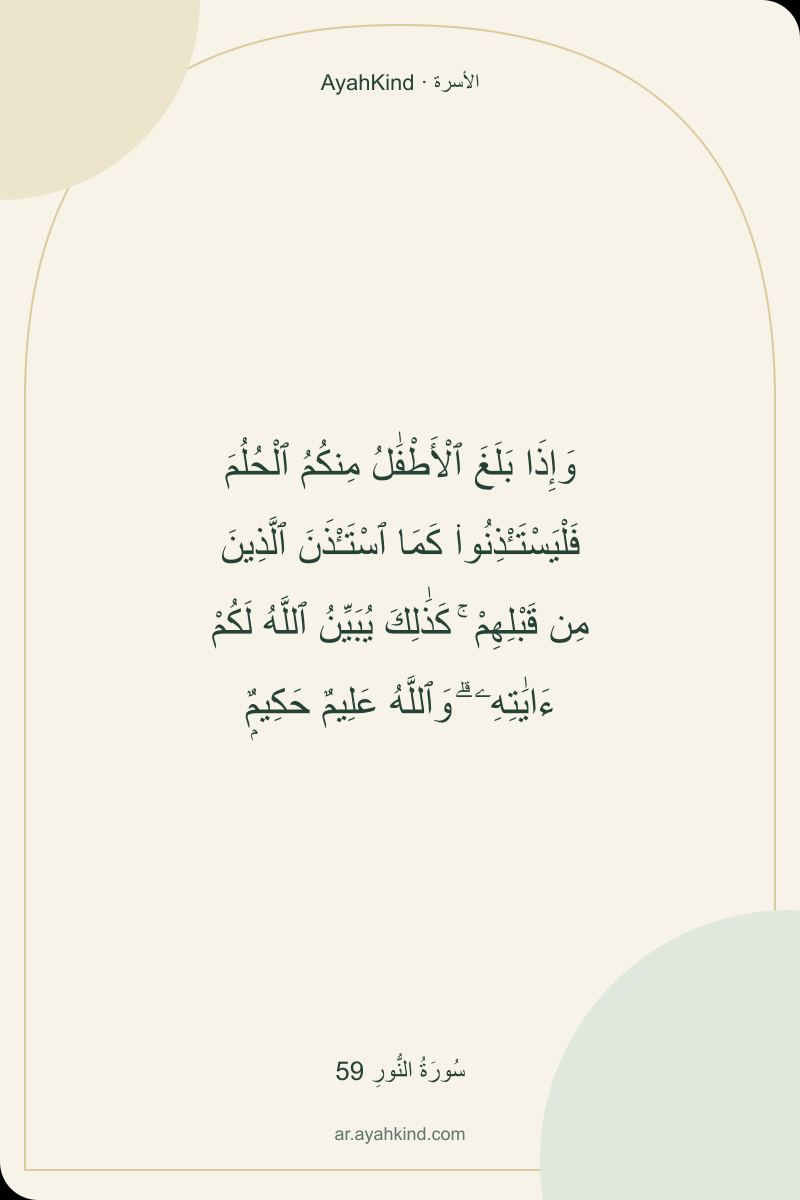 وَإِذَا بَلَغَ ٱلْأَطْفَٰلُ مِنكُمُ ٱلْحُلُمَ فَلْيَسْتَـْٔذِنُوا۟ كَمَا ٱسْتَـْٔذَنَ ٱلَّذِينَ مِن قَبْلِهِمْ ۚ كَذَٰلِكَ يُبَيِّنُ ٱللَّهُ لَكُمْ ءَايَٰتِهِۦ ۗ وَٱللَّهُ عَلِيمٌ حَكِيمٌۭ — سُورَةُ النُّورِ 59
