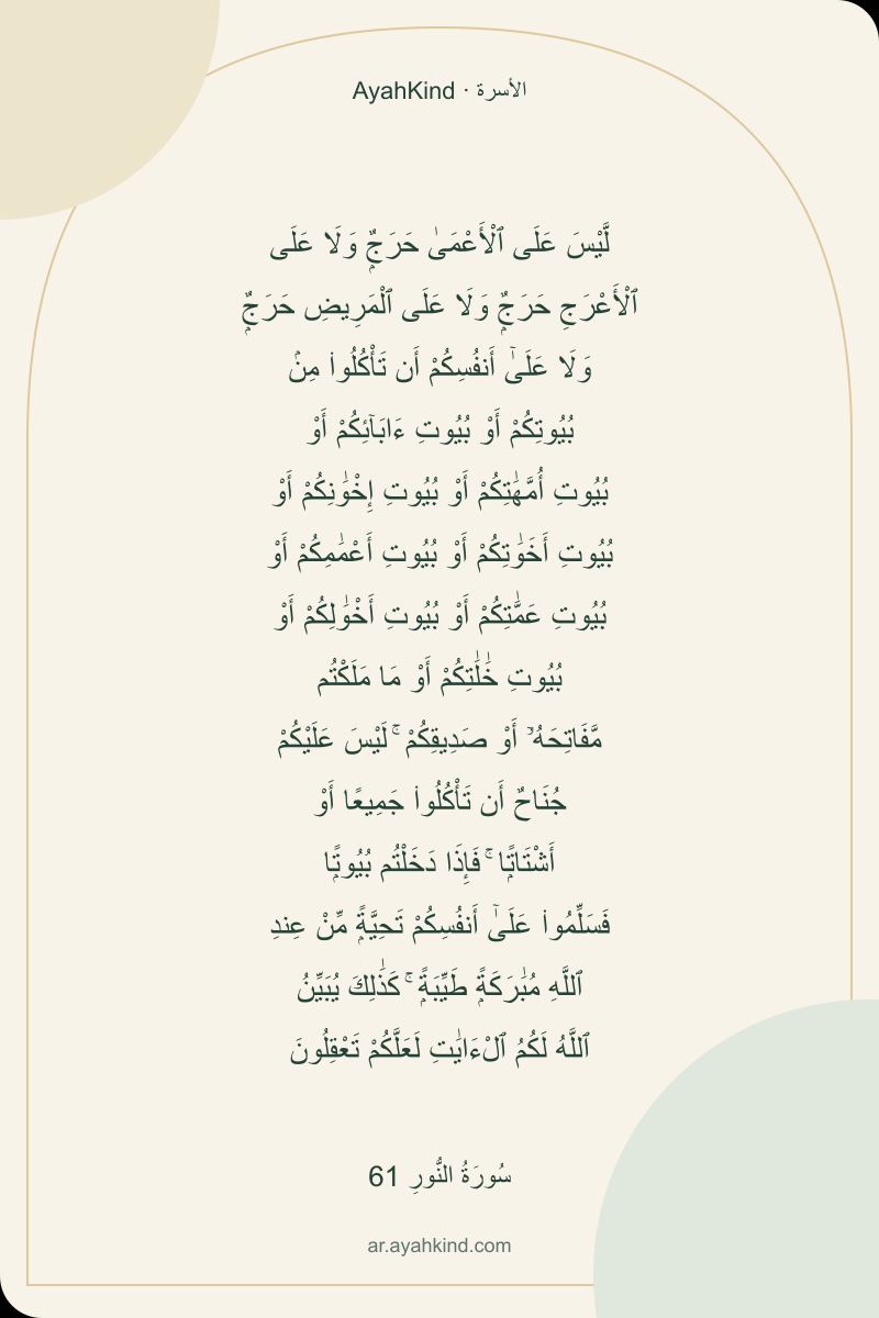 لَّيْسَ عَلَى ٱلْأَعْمَىٰ حَرَجٌۭ وَلَا عَلَى ٱلْأَعْرَجِ حَرَجٌۭ وَلَا عَلَى ٱلْمَرِيضِ حَرَجٌۭ وَلَا عَلَىٰٓ أَنفُسِكُمْ أَن تَأْكُلُوا۟ مِنۢ بُيُوتِكُمْ أَوْ بُيُوتِ ءَابَآئِكُمْ أَوْ بُيُوتِ أُمَّهَٰتِكُمْ أَوْ بُيُوتِ إِخْوَٰنِكُمْ أَوْ بُيُوتِ أَخَوَٰتِكُمْ أَوْ بُيُوتِ أَعْمَٰمِكُمْ أَوْ بُيُوتِ عَمَّٰتِكُمْ أَوْ بُيُوتِ أَخْوَٰلِكُمْ أَوْ بُيُوتِ خَٰلَٰتِكُمْ أَوْ مَا مَلَكْتُم مَّفَاتِحَهُۥٓ أَوْ صَدِيقِكُمْ ۚ لَيْسَ عَلَيْكُمْ جُنَاحٌ أَن تَأْكُلُوا۟ جَمِيعًا أَوْ أَشْتَاتًۭا ۚ فَإِذَا دَخَلْتُم بُيُوتًۭا فَسَلِّمُوا۟ عَلَىٰٓ أَنفُسِكُمْ تَحِيَّةًۭ مِّنْ عِندِ ٱللَّهِ مُبَٰرَكَةًۭ طَيِّبَةًۭ ۚ كَذَٰلِكَ يُبَيِّنُ ٱللَّهُ لَكُمُ ٱلْءَايَٰتِ لَعَلَّكُمْ تَعْقِلُونَ — سُورَةُ النُّورِ 61