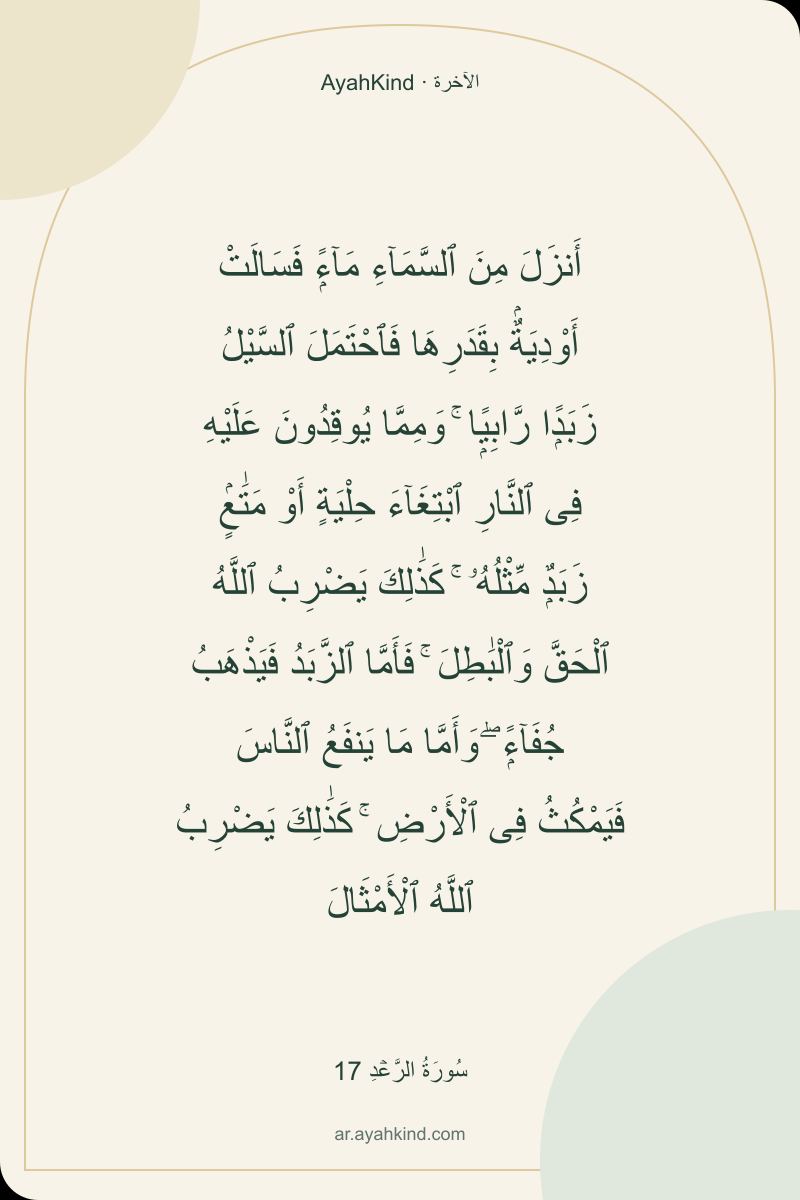 أَنزَلَ مِنَ ٱلسَّمَآءِ مَآءًۭ فَسَالَتْ أَوْدِيَةٌۢ بِقَدَرِهَا فَٱحْتَمَلَ ٱلسَّيْلُ زَبَدًۭا رَّابِيًۭا ۚ وَمِمَّا يُوقِدُونَ عَلَيْهِ فِى ٱلنَّارِ ٱبْتِغَآءَ حِلْيَةٍ أَوْ مَتَٰعٍۢ زَبَدٌۭ مِّثْلُهُۥ ۚ كَذَٰلِكَ يَضْرِبُ ٱللَّهُ ٱلْحَقَّ وَٱلْبَٰطِلَ ۚ فَأَمَّا ٱلزَّبَدُ فَيَذْهَبُ جُفَآءًۭ ۖ وَأَمَّا مَا يَنفَعُ ٱلنَّاسَ فَيَمْكُثُ فِى ٱلْأَرْضِ ۚ كَذَٰلِكَ يَضْرِبُ ٱللَّهُ ٱلْأَمْثَالَ — سُورَةُ الرَّعۡدِ 17