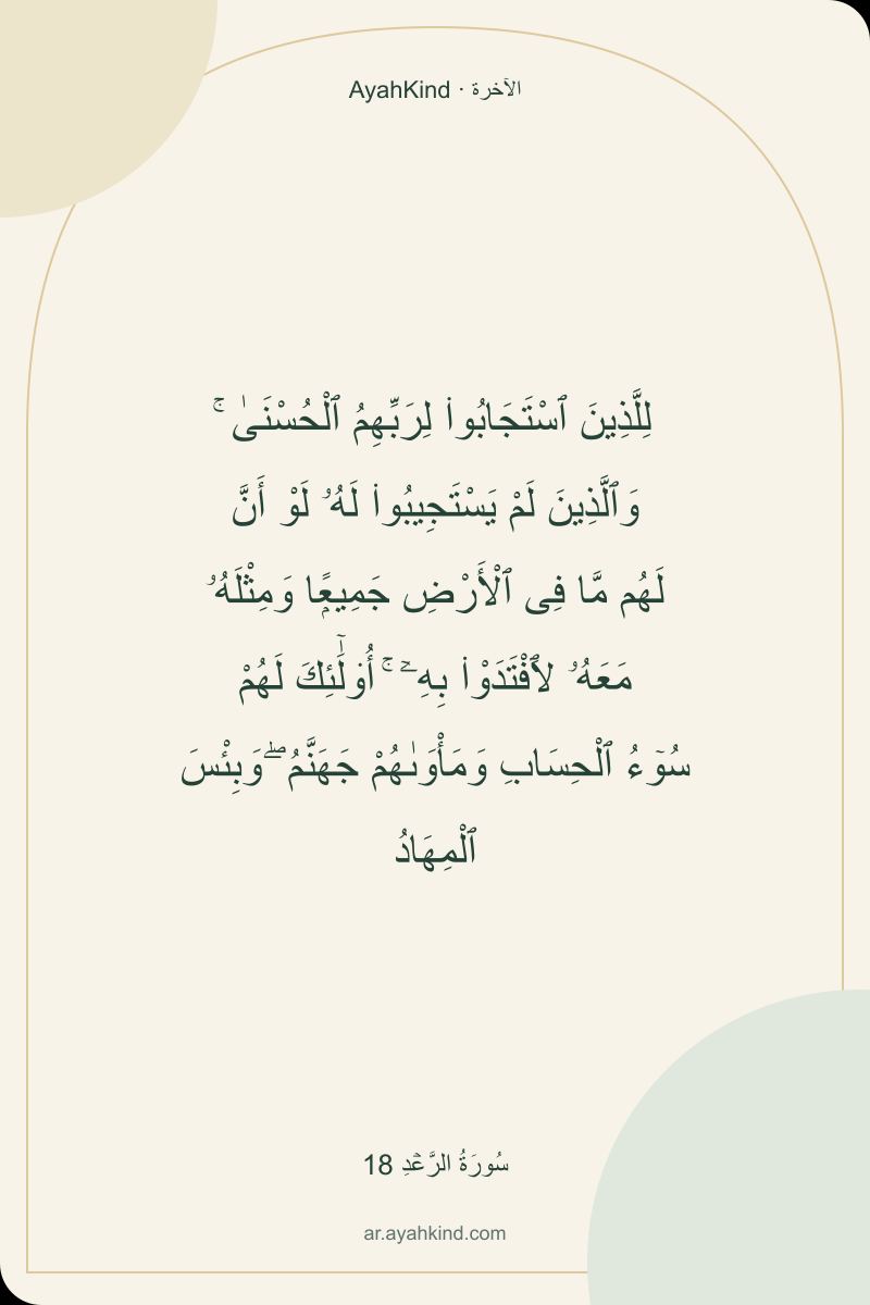 لِلَّذِينَ ٱسْتَجَابُوا۟ لِرَبِّهِمُ ٱلْحُسْنَىٰ ۚ وَٱلَّذِينَ لَمْ يَسْتَجِيبُوا۟ لَهُۥ لَوْ أَنَّ لَهُم مَّا فِى ٱلْأَرْضِ جَمِيعًۭا وَمِثْلَهُۥ مَعَهُۥ لَٱفْتَدَوْا۟ بِهِۦٓ ۚ أُو۟لَٰٓئِكَ لَهُمْ سُوٓءُ ٱلْحِسَابِ وَمَأْوَىٰهُمْ جَهَنَّمُ ۖ وَبِئْسَ ٱلْمِهَادُ — سُورَةُ الرَّعۡدِ 18