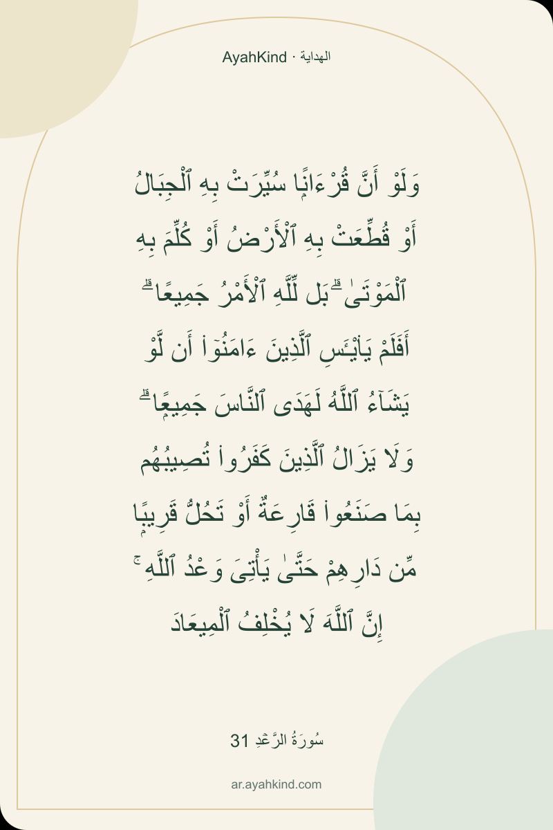 وَلَوْ أَنَّ قُرْءَانًۭا سُيِّرَتْ بِهِ ٱلْجِبَالُ أَوْ قُطِّعَتْ بِهِ ٱلْأَرْضُ أَوْ كُلِّمَ بِهِ ٱلْمَوْتَىٰ ۗ بَل لِّلَّهِ ٱلْأَمْرُ جَمِيعًا ۗ أَفَلَمْ يَا۟يْـَٔسِ ٱلَّذِينَ ءَامَنُوٓا۟ أَن لَّوْ يَشَآءُ ٱللَّهُ لَهَدَى ٱلنَّاسَ جَمِيعًۭا ۗ وَلَا يَزَالُ ٱلَّذِينَ كَفَرُوا۟ تُصِيبُهُم بِمَا صَنَعُوا۟ قَارِعَةٌ أَوْ تَحُلُّ قَرِيبًۭا مِّن دَارِهِمْ حَتَّىٰ يَأْتِىَ وَعْدُ ٱللَّهِ ۚ إِنَّ ٱللَّهَ لَا يُخْلِفُ ٱلْمِيعَادَ — سُورَةُ الرَّعۡدِ 31