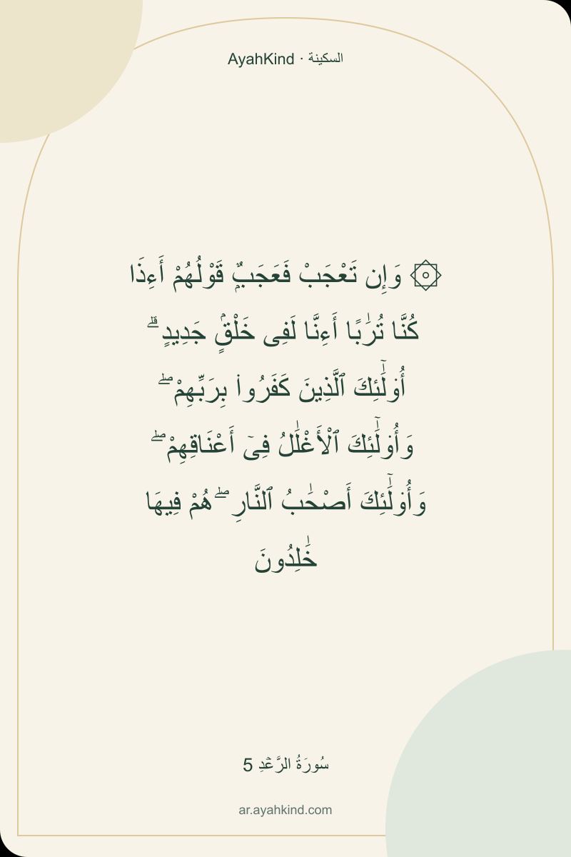 ۞ وَإِن تَعْجَبْ فَعَجَبٌۭ قَوْلُهُمْ أَءِذَا كُنَّا تُرَٰبًا أَءِنَّا لَفِى خَلْقٍۢ جَدِيدٍ ۗ أُو۟لَٰٓئِكَ ٱلَّذِينَ كَفَرُوا۟ بِرَبِّهِمْ ۖ وَأُو۟لَٰٓئِكَ ٱلْأَغْلَٰلُ فِىٓ أَعْنَاقِهِمْ ۖ وَأُو۟لَٰٓئِكَ أَصْحَٰبُ ٱلنَّارِ ۖ هُمْ فِيهَا خَٰلِدُونَ — سُورَةُ الرَّعۡدِ 5