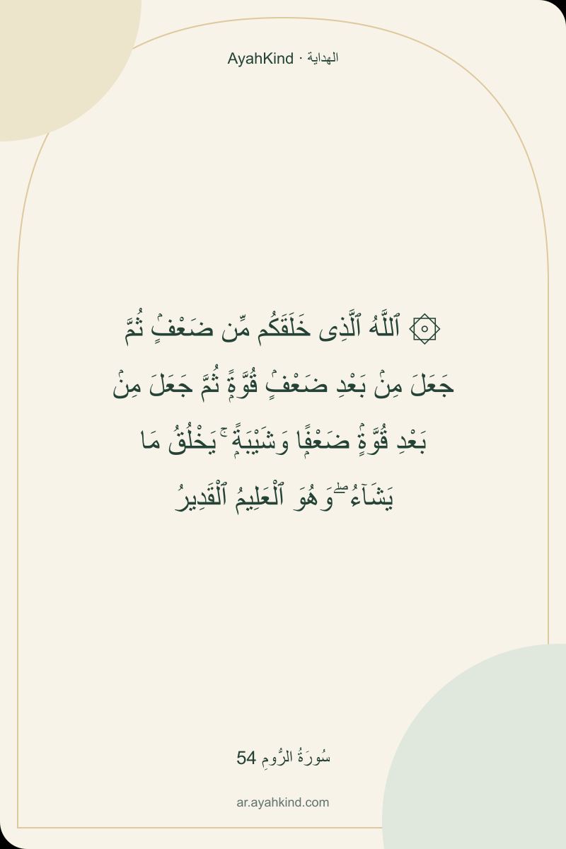 ۞ ٱللَّهُ ٱلَّذِى خَلَقَكُم مِّن ضَعْفٍۢ ثُمَّ جَعَلَ مِنۢ بَعْدِ ضَعْفٍۢ قُوَّةًۭ ثُمَّ جَعَلَ مِنۢ بَعْدِ قُوَّةٍۢ ضَعْفًۭا وَشَيْبَةًۭ ۚ يَخْلُقُ مَا يَشَآءُ ۖ وَهُوَ ٱلْعَلِيمُ ٱلْقَدِيرُ — سُورَةُ الرُّومِ 54