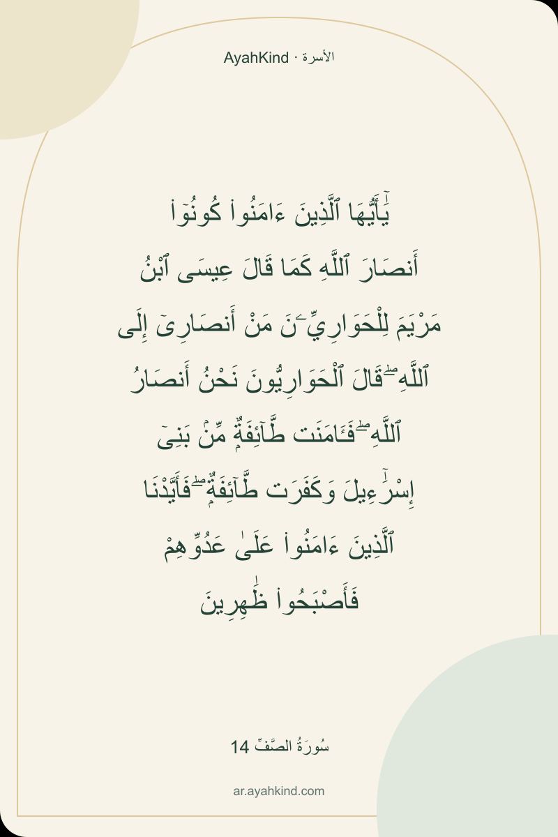 يَٰٓأَيُّهَا ٱلَّذِينَ ءَامَنُوا۟ كُونُوٓا۟ أَنصَارَ ٱللَّهِ كَمَا قَالَ عِيسَى ٱبْنُ مَرْيَمَ لِلْحَوَارِيِّۦنَ مَنْ أَنصَارِىٓ إِلَى ٱللَّهِ ۖ قَالَ ٱلْحَوَارِيُّونَ نَحْنُ أَنصَارُ ٱللَّهِ ۖ فَـَٔامَنَت طَّآئِفَةٌۭ مِّنۢ بَنِىٓ إِسْرَٰٓءِيلَ وَكَفَرَت طَّآئِفَةٌۭ ۖ فَأَيَّدْنَا ٱلَّذِينَ ءَامَنُوا۟ عَلَىٰ عَدُوِّهِمْ فَأَصْبَحُوا۟ ظَٰهِرِينَ — سُورَةُ الصَّفِّ 14