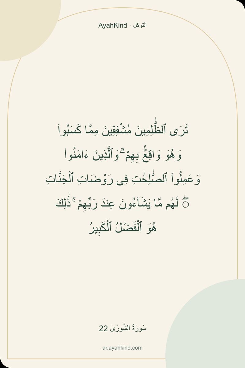 تَرَى ٱلظَّٰلِمِينَ مُشْفِقِينَ مِمَّا كَسَبُوا۟ وَهُوَ وَاقِعٌۢ بِهِمْ ۗ وَٱلَّذِينَ ءَامَنُوا۟ وَعَمِلُوا۟ ٱلصَّٰلِحَٰتِ فِى رَوْضَاتِ ٱلْجَنَّاتِ ۖ لَهُم مَّا يَشَآءُونَ عِندَ رَبِّهِمْ ۚ ذَٰلِكَ هُوَ ٱلْفَضْلُ ٱلْكَبِيرُ — سُورَةُ الشُّورَىٰ 22