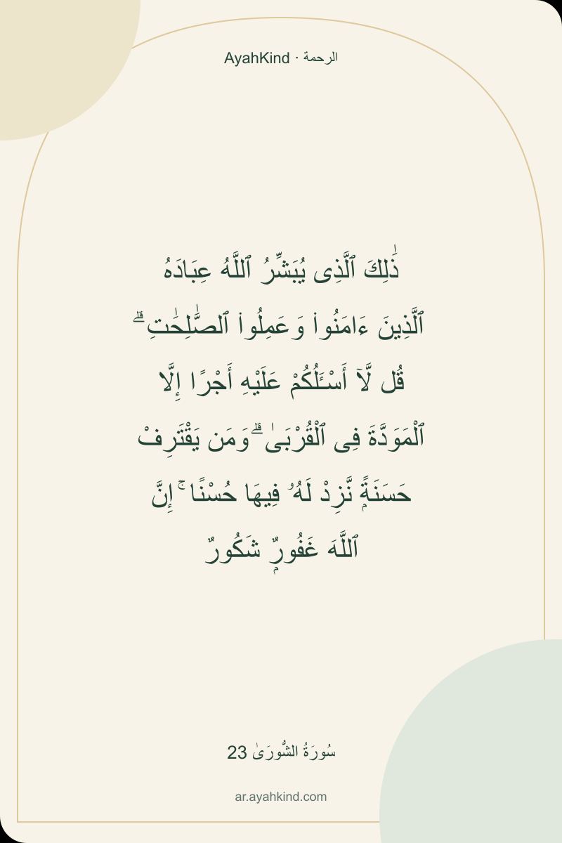 ذَٰلِكَ ٱلَّذِى يُبَشِّرُ ٱللَّهُ عِبَادَهُ ٱلَّذِينَ ءَامَنُوا۟ وَعَمِلُوا۟ ٱلصَّٰلِحَٰتِ ۗ قُل لَّآ أَسْـَٔلُكُمْ عَلَيْهِ أَجْرًا إِلَّا ٱلْمَوَدَّةَ فِى ٱلْقُرْبَىٰ ۗ وَمَن يَقْتَرِفْ حَسَنَةًۭ نَّزِدْ لَهُۥ فِيهَا حُسْنًا ۚ إِنَّ ٱللَّهَ غَفُورٌۭ شَكُورٌ — سُورَةُ الشُّورَىٰ 23