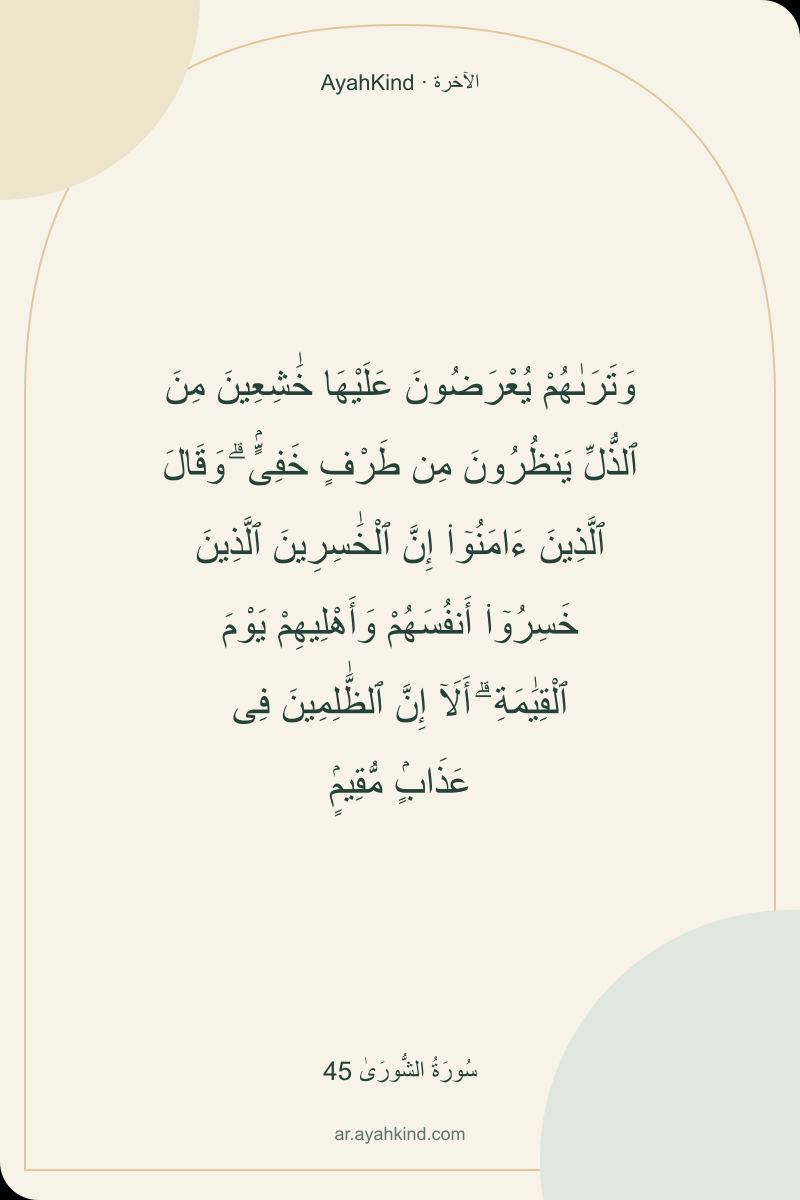وَتَرَىٰهُمْ يُعْرَضُونَ عَلَيْهَا خَٰشِعِينَ مِنَ ٱلذُّلِّ يَنظُرُونَ مِن طَرْفٍ خَفِىٍّۢ ۗ وَقَالَ ٱلَّذِينَ ءَامَنُوٓا۟ إِنَّ ٱلْخَٰسِرِينَ ٱلَّذِينَ خَسِرُوٓا۟ أَنفُسَهُمْ وَأَهْلِيهِمْ يَوْمَ ٱلْقِيَٰمَةِ ۗ أَلَآ إِنَّ ٱلظَّٰلِمِينَ فِى عَذَابٍۢ مُّقِيمٍۢ — سُورَةُ الشُّورَىٰ 45