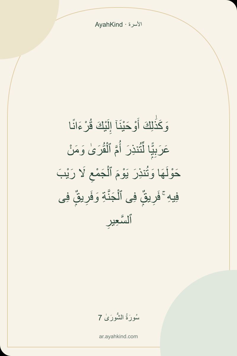 وَكَذَٰلِكَ أَوْحَيْنَآ إِلَيْكَ قُرْءَانًا عَرَبِيًّۭا لِّتُنذِرَ أُمَّ ٱلْقُرَىٰ وَمَنْ حَوْلَهَا وَتُنذِرَ يَوْمَ ٱلْجَمْعِ لَا رَيْبَ فِيهِ ۚ فَرِيقٌۭ فِى ٱلْجَنَّةِ وَفَرِيقٌۭ فِى ٱلسَّعِيرِ — سُورَةُ الشُّورَىٰ 7