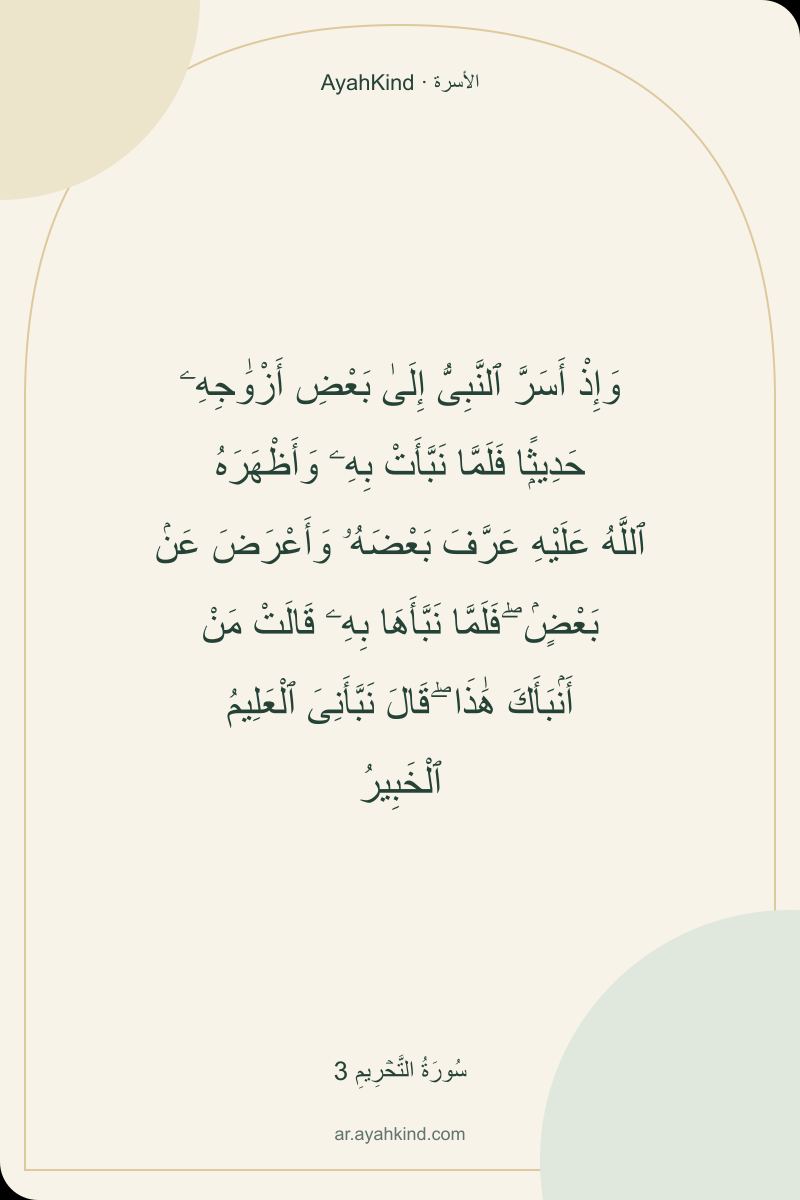 وَإِذْ أَسَرَّ ٱلنَّبِىُّ إِلَىٰ بَعْضِ أَزْوَٰجِهِۦ حَدِيثًۭا فَلَمَّا نَبَّأَتْ بِهِۦ وَأَظْهَرَهُ ٱللَّهُ عَلَيْهِ عَرَّفَ بَعْضَهُۥ وَأَعْرَضَ عَنۢ بَعْضٍۢ ۖ فَلَمَّا نَبَّأَهَا بِهِۦ قَالَتْ مَنْ أَنۢبَأَكَ هَٰذَا ۖ قَالَ نَبَّأَنِىَ ٱلْعَلِيمُ ٱلْخَبِيرُ — سُورَةُ التَّحۡرِيمِ 3