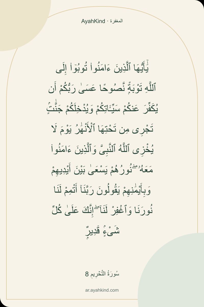 يَٰٓأَيُّهَا ٱلَّذِينَ ءَامَنُوا۟ تُوبُوٓا۟ إِلَى ٱللَّهِ تَوْبَةًۭ نَّصُوحًا عَسَىٰ رَبُّكُمْ أَن يُكَفِّرَ عَنكُمْ سَيِّـَٔاتِكُمْ وَيُدْخِلَكُمْ جَنَّٰتٍۢ تَجْرِى مِن تَحْتِهَا ٱلْأَنْهَٰرُ يَوْمَ لَا يُخْزِى ٱللَّهُ ٱلنَّبِىَّ وَٱلَّذِينَ ءَامَنُوا۟ مَعَهُۥ ۖ نُورُهُمْ يَسْعَىٰ بَيْنَ أَيْدِيهِمْ وَبِأَيْمَٰنِهِمْ يَقُولُونَ رَبَّنَآ أَتْمِمْ لَنَا نُورَنَا وَٱغْفِرْ لَنَآ ۖ إِنَّكَ عَلَىٰ كُلِّ شَىْءٍۢ قَدِيرٌۭ — سُورَةُ التَّحۡرِيمِ 8