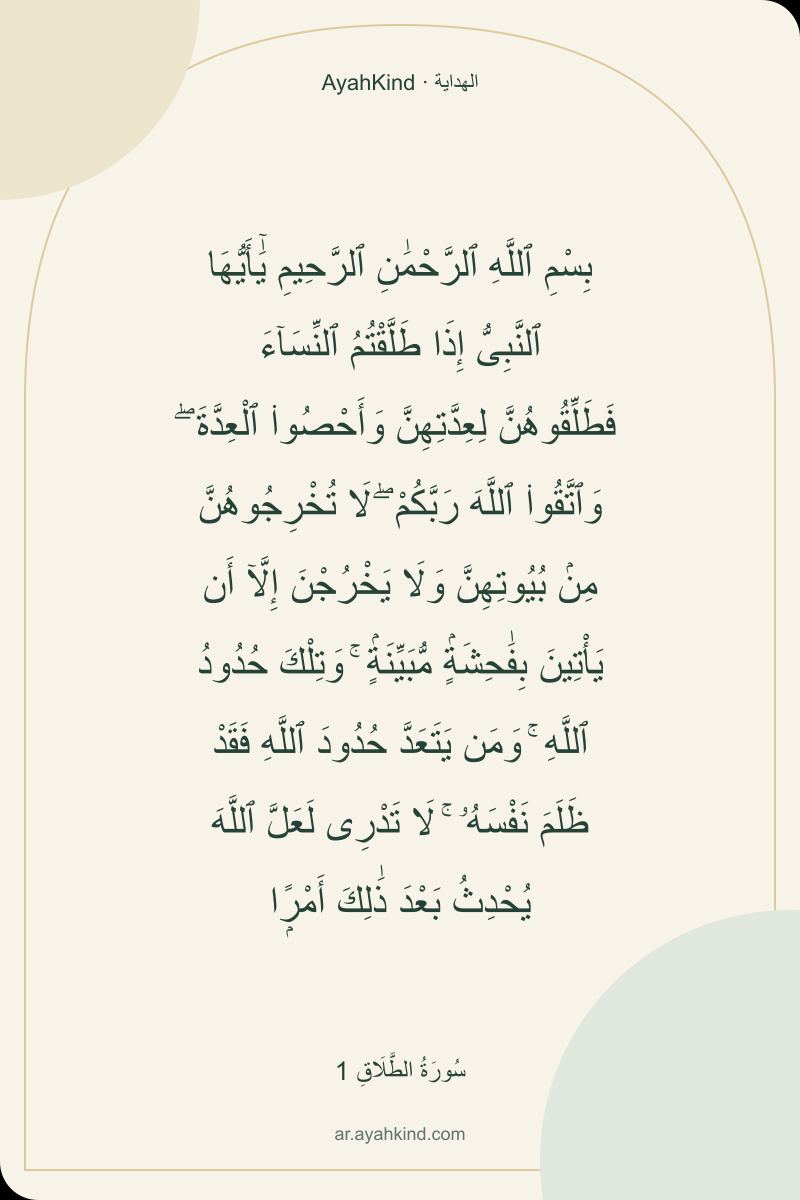 بِسْمِ ٱللَّهِ ٱلرَّحْمَٰنِ ٱلرَّحِيمِ يَٰٓأَيُّهَا ٱلنَّبِىُّ إِذَا طَلَّقْتُمُ ٱلنِّسَآءَ فَطَلِّقُوهُنَّ لِعِدَّتِهِنَّ وَأَحْصُوا۟ ٱلْعِدَّةَ ۖ وَٱتَّقُوا۟ ٱللَّهَ رَبَّكُمْ ۖ لَا تُخْرِجُوهُنَّ مِنۢ بُيُوتِهِنَّ وَلَا يَخْرُجْنَ إِلَّآ أَن يَأْتِينَ بِفَٰحِشَةٍۢ مُّبَيِّنَةٍۢ ۚ وَتِلْكَ حُدُودُ ٱللَّهِ ۚ وَمَن يَتَعَدَّ حُدُودَ ٱللَّهِ فَقَدْ ظَلَمَ نَفْسَهُۥ ۚ لَا تَدْرِى لَعَلَّ ٱللَّهَ يُحْدِثُ بَعْدَ ذَٰلِكَ أَمْرًۭا — سُورَةُ الطَّلَاقِ 1