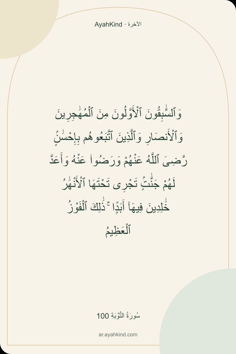 وَٱلسَّٰبِقُونَ ٱلْأَوَّلُونَ مِنَ ٱلْمُهَٰجِرِينَ وَٱلْأَنصَارِ وَٱلَّذِينَ ٱتَّبَعُوهُم بِإِحْسَٰنٍۢ رَّضِىَ ٱللَّهُ عَنْهُمْ وَرَضُوا۟ عَنْهُ وَأَعَدَّ لَهُمْ جَنَّٰتٍۢ تَجْرِى تَحْتَهَا ٱلْأَنْهَٰرُ خَٰلِدِينَ فِيهَآ أَبَدًۭا ۚ ذَٰلِكَ ٱلْفَوْزُ ٱلْعَظِيمُ — سُورَةُ التَّوۡبَةِ 100