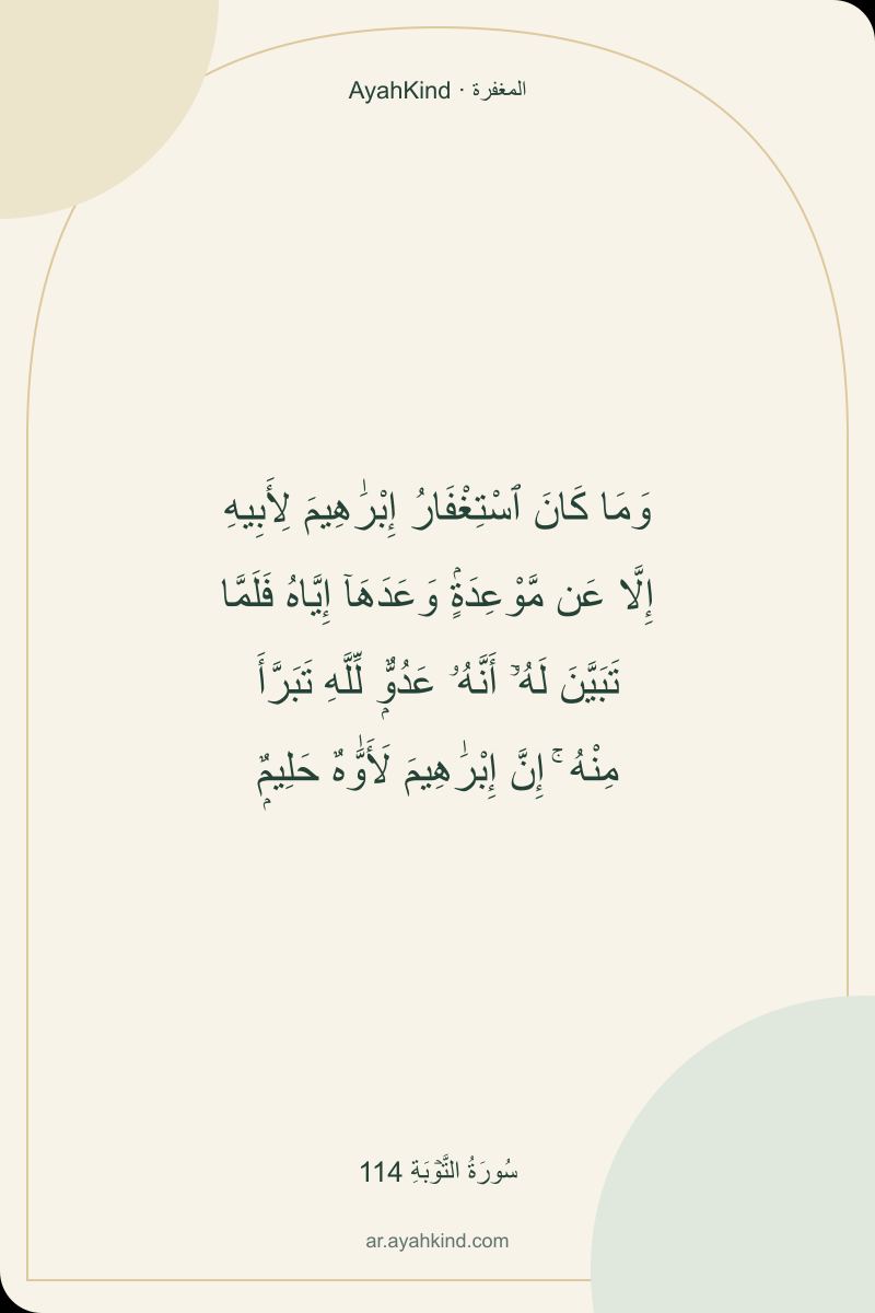 وَمَا كَانَ ٱسْتِغْفَارُ إِبْرَٰهِيمَ لِأَبِيهِ إِلَّا عَن مَّوْعِدَةٍۢ وَعَدَهَآ إِيَّاهُ فَلَمَّا تَبَيَّنَ لَهُۥٓ أَنَّهُۥ عَدُوٌّۭ لِّلَّهِ تَبَرَّأَ مِنْهُ ۚ إِنَّ إِبْرَٰهِيمَ لَأَوَّٰهٌ حَلِيمٌۭ — سُورَةُ التَّوۡبَةِ 114
