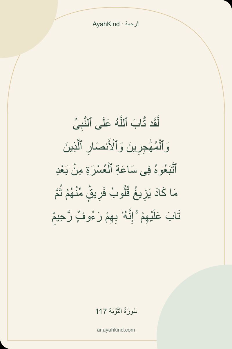 لَّقَد تَّابَ ٱللَّهُ عَلَى ٱلنَّبِىِّ وَٱلْمُهَٰجِرِينَ وَٱلْأَنصَارِ ٱلَّذِينَ ٱتَّبَعُوهُ فِى سَاعَةِ ٱلْعُسْرَةِ مِنۢ بَعْدِ مَا كَادَ يَزِيغُ قُلُوبُ فَرِيقٍۢ مِّنْهُمْ ثُمَّ تَابَ عَلَيْهِمْ ۚ إِنَّهُۥ بِهِمْ رَءُوفٌۭ رَّحِيمٌۭ — سُورَةُ التَّوۡبَةِ 117