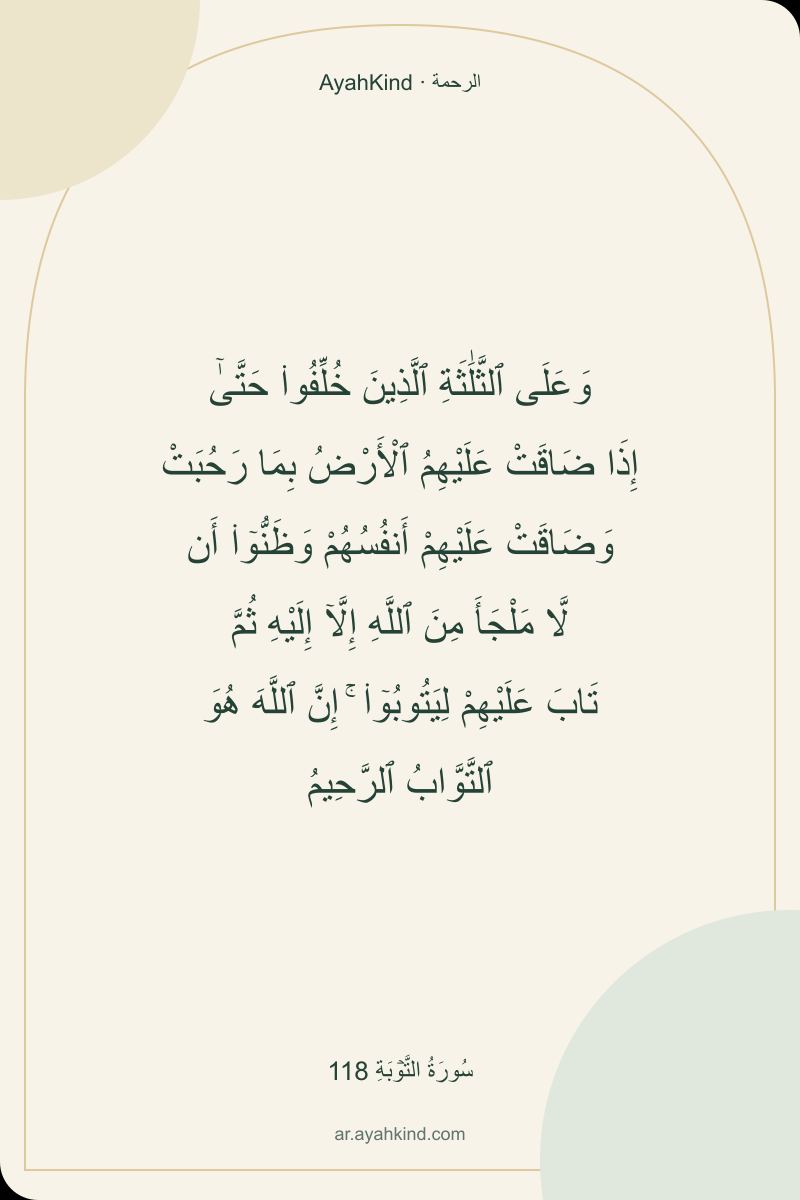 وَعَلَى ٱلثَّلَٰثَةِ ٱلَّذِينَ خُلِّفُوا۟ حَتَّىٰٓ إِذَا ضَاقَتْ عَلَيْهِمُ ٱلْأَرْضُ بِمَا رَحُبَتْ وَضَاقَتْ عَلَيْهِمْ أَنفُسُهُمْ وَظَنُّوٓا۟ أَن لَّا مَلْجَأَ مِنَ ٱللَّهِ إِلَّآ إِلَيْهِ ثُمَّ تَابَ عَلَيْهِمْ لِيَتُوبُوٓا۟ ۚ إِنَّ ٱللَّهَ هُوَ ٱلتَّوَّابُ ٱلرَّحِيمُ — سُورَةُ التَّوۡبَةِ 118