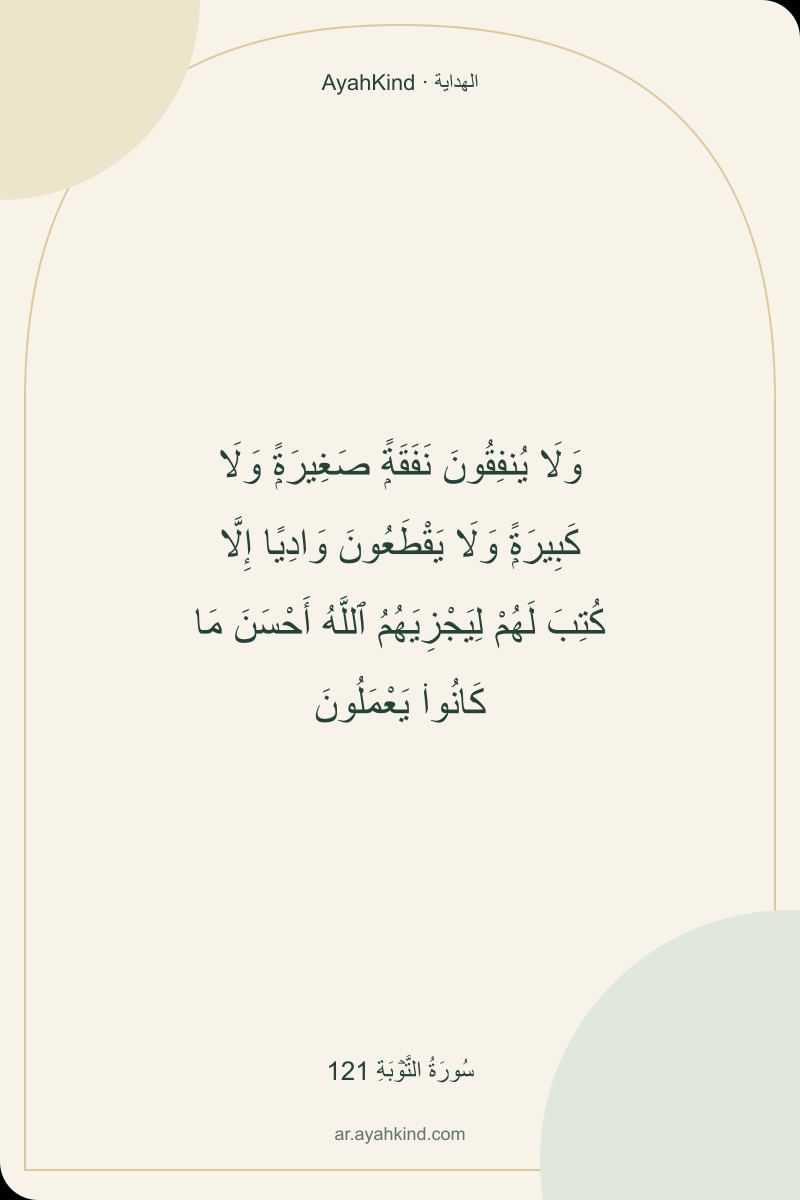 وَلَا يُنفِقُونَ نَفَقَةًۭ صَغِيرَةًۭ وَلَا كَبِيرَةًۭ وَلَا يَقْطَعُونَ وَادِيًا إِلَّا كُتِبَ لَهُمْ لِيَجْزِيَهُمُ ٱللَّهُ أَحْسَنَ مَا كَانُوا۟ يَعْمَلُونَ — سُورَةُ التَّوۡبَةِ 121