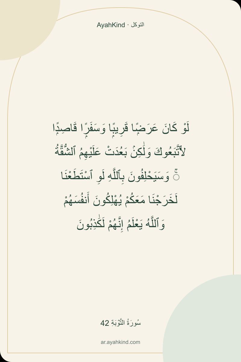 لَوْ كَانَ عَرَضًۭا قَرِيبًۭا وَسَفَرًۭا قَاصِدًۭا لَّٱتَّبَعُوكَ وَلَٰكِنۢ بَعُدَتْ عَلَيْهِمُ ٱلشُّقَّةُ ۚ وَسَيَحْلِفُونَ بِٱللَّهِ لَوِ ٱسْتَطَعْنَا لَخَرَجْنَا مَعَكُمْ يُهْلِكُونَ أَنفُسَهُمْ وَٱللَّهُ يَعْلَمُ إِنَّهُمْ لَكَٰذِبُونَ — سُورَةُ التَّوۡبَةِ 42