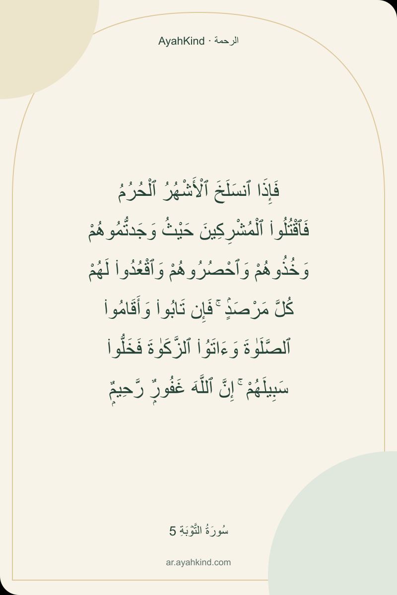 فَإِذَا ٱنسَلَخَ ٱلْأَشْهُرُ ٱلْحُرُمُ فَٱقْتُلُوا۟ ٱلْمُشْرِكِينَ حَيْثُ وَجَدتُّمُوهُمْ وَخُذُوهُمْ وَٱحْصُرُوهُمْ وَٱقْعُدُوا۟ لَهُمْ كُلَّ مَرْصَدٍۢ ۚ فَإِن تَابُوا۟ وَأَقَامُوا۟ ٱلصَّلَوٰةَ وَءَاتَوُا۟ ٱلزَّكَوٰةَ فَخَلُّوا۟ سَبِيلَهُمْ ۚ إِنَّ ٱللَّهَ غَفُورٌۭ رَّحِيمٌۭ — سُورَةُ التَّوۡبَةِ 5