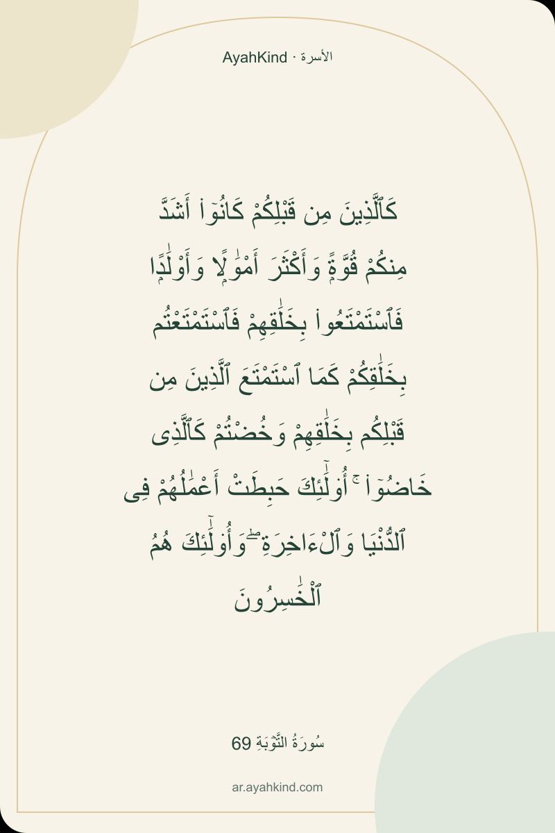 كَٱلَّذِينَ مِن قَبْلِكُمْ كَانُوٓا۟ أَشَدَّ مِنكُمْ قُوَّةًۭ وَأَكْثَرَ أَمْوَٰلًۭا وَأَوْلَٰدًۭا فَٱسْتَمْتَعُوا۟ بِخَلَٰقِهِمْ فَٱسْتَمْتَعْتُم بِخَلَٰقِكُمْ كَمَا ٱسْتَمْتَعَ ٱلَّذِينَ مِن قَبْلِكُم بِخَلَٰقِهِمْ وَخُضْتُمْ كَٱلَّذِى خَاضُوٓا۟ ۚ أُو۟لَٰٓئِكَ حَبِطَتْ أَعْمَٰلُهُمْ فِى ٱلدُّنْيَا وَٱلْءَاخِرَةِ ۖ وَأُو۟لَٰٓئِكَ هُمُ ٱلْخَٰسِرُونَ — سُورَةُ التَّوۡبَةِ 69