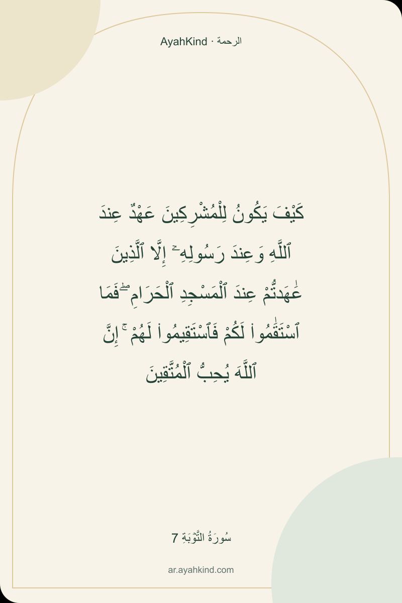كَيْفَ يَكُونُ لِلْمُشْرِكِينَ عَهْدٌ عِندَ ٱللَّهِ وَعِندَ رَسُولِهِۦٓ إِلَّا ٱلَّذِينَ عَٰهَدتُّمْ عِندَ ٱلْمَسْجِدِ ٱلْحَرَامِ ۖ فَمَا ٱسْتَقَٰمُوا۟ لَكُمْ فَٱسْتَقِيمُوا۟ لَهُمْ ۚ إِنَّ ٱللَّهَ يُحِبُّ ٱلْمُتَّقِينَ — سُورَةُ التَّوۡبَةِ 7