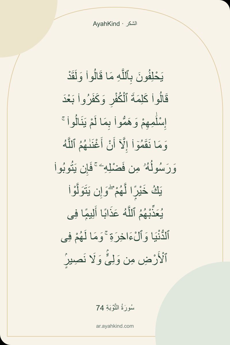 يَحْلِفُونَ بِٱللَّهِ مَا قَالُوا۟ وَلَقَدْ قَالُوا۟ كَلِمَةَ ٱلْكُفْرِ وَكَفَرُوا۟ بَعْدَ إِسْلَٰمِهِمْ وَهَمُّوا۟ بِمَا لَمْ يَنَالُوا۟ ۚ وَمَا نَقَمُوٓا۟ إِلَّآ أَنْ أَغْنَىٰهُمُ ٱللَّهُ وَرَسُولُهُۥ مِن فَضْلِهِۦ ۚ فَإِن يَتُوبُوا۟ يَكُ خَيْرًۭا لَّهُمْ ۖ وَإِن يَتَوَلَّوْا۟ يُعَذِّبْهُمُ ٱللَّهُ عَذَابًا أَلِيمًۭا فِى ٱلدُّنْيَا وَٱلْءَاخِرَةِ ۚ وَمَا لَهُمْ فِى ٱلْأَرْضِ مِن وَلِىٍّۢ وَلَا نَصِيرٍۢ — سُورَةُ التَّوۡبَةِ 74