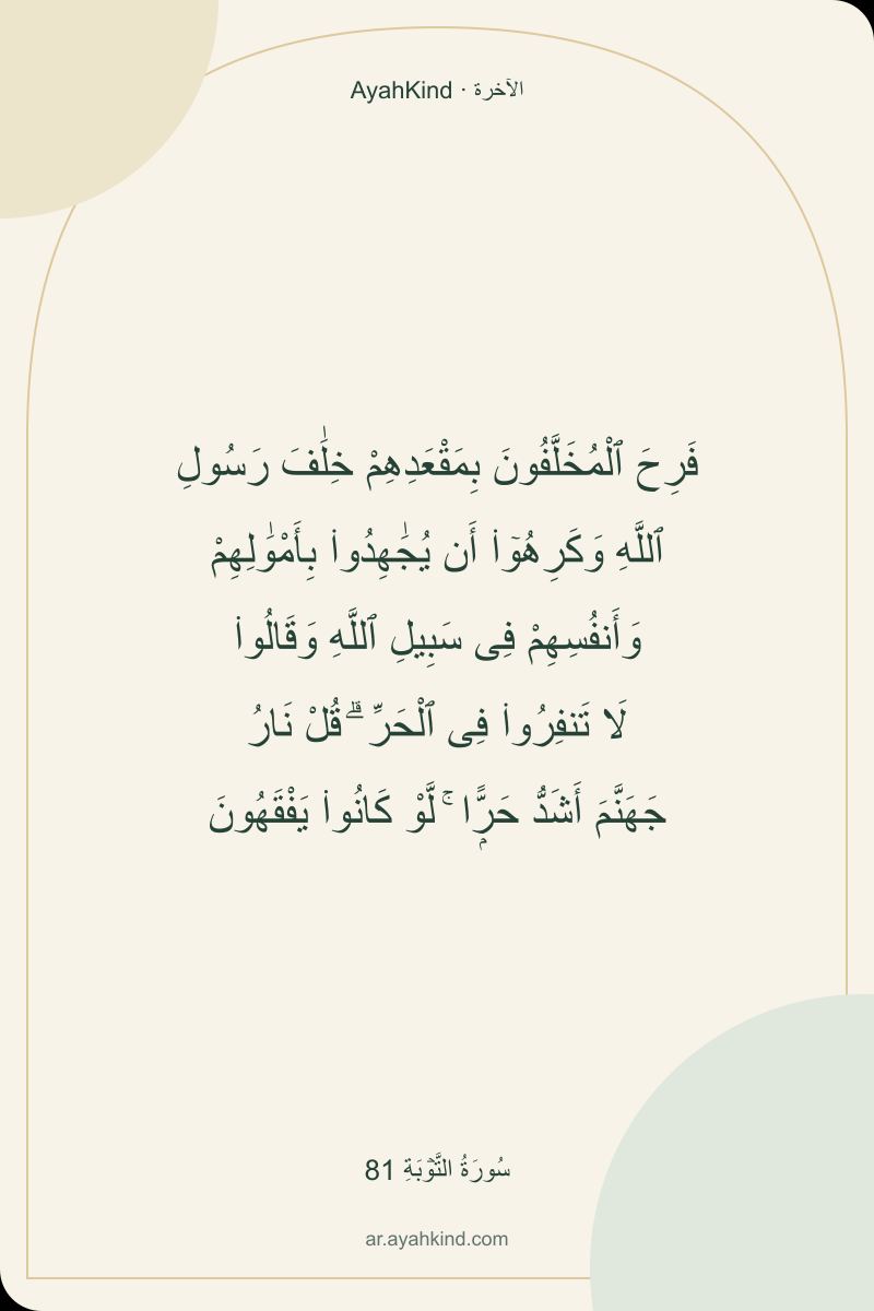 فَرِحَ ٱلْمُخَلَّفُونَ بِمَقْعَدِهِمْ خِلَٰفَ رَسُولِ ٱللَّهِ وَكَرِهُوٓا۟ أَن يُجَٰهِدُوا۟ بِأَمْوَٰلِهِمْ وَأَنفُسِهِمْ فِى سَبِيلِ ٱللَّهِ وَقَالُوا۟ لَا تَنفِرُوا۟ فِى ٱلْحَرِّ ۗ قُلْ نَارُ جَهَنَّمَ أَشَدُّ حَرًّۭا ۚ لَّوْ كَانُوا۟ يَفْقَهُونَ — سُورَةُ التَّوۡبَةِ 81