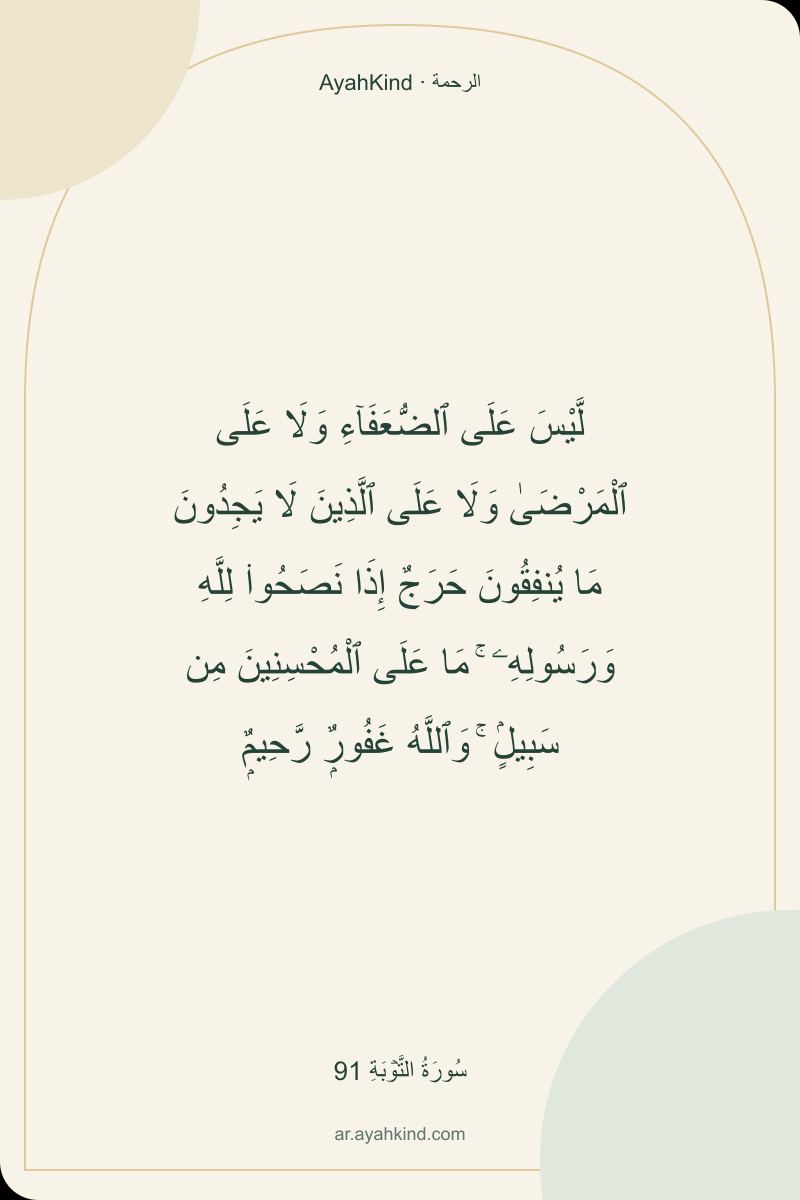 لَّيْسَ عَلَى ٱلضُّعَفَآءِ وَلَا عَلَى ٱلْمَرْضَىٰ وَلَا عَلَى ٱلَّذِينَ لَا يَجِدُونَ مَا يُنفِقُونَ حَرَجٌ إِذَا نَصَحُوا۟ لِلَّهِ وَرَسُولِهِۦ ۚ مَا عَلَى ٱلْمُحْسِنِينَ مِن سَبِيلٍۢ ۚ وَٱللَّهُ غَفُورٌۭ رَّحِيمٌۭ — سُورَةُ التَّوۡبَةِ 91