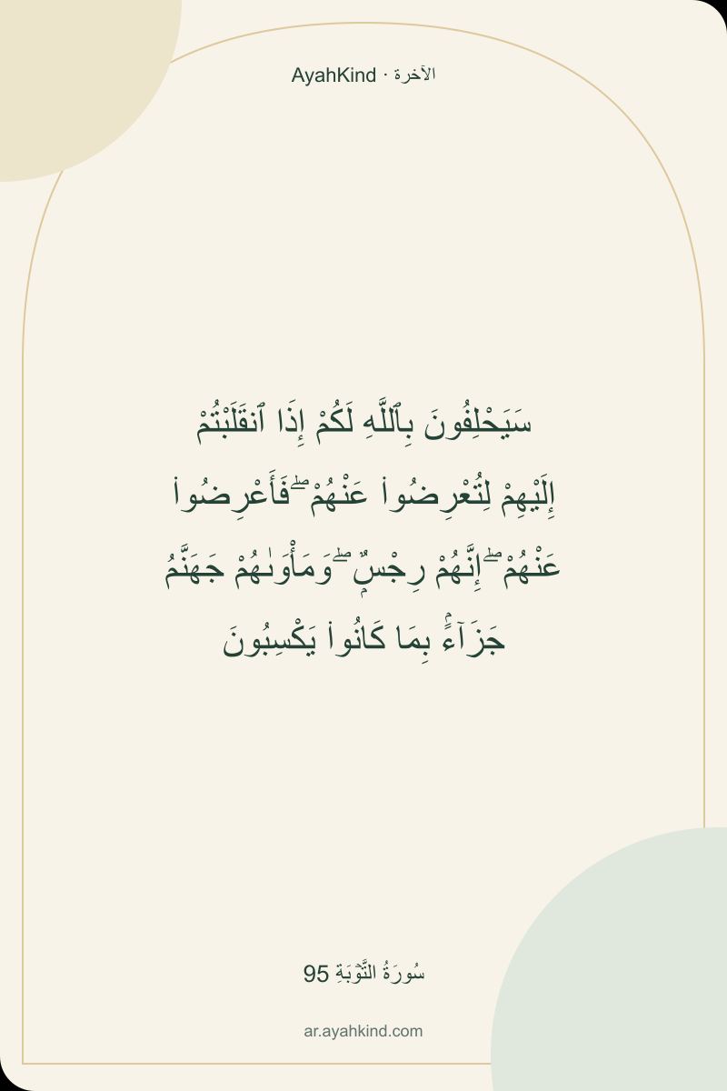 سَيَحْلِفُونَ بِٱللَّهِ لَكُمْ إِذَا ٱنقَلَبْتُمْ إِلَيْهِمْ لِتُعْرِضُوا۟ عَنْهُمْ ۖ فَأَعْرِضُوا۟ عَنْهُمْ ۖ إِنَّهُمْ رِجْسٌۭ ۖ وَمَأْوَىٰهُمْ جَهَنَّمُ جَزَآءًۢ بِمَا كَانُوا۟ يَكْسِبُونَ — سُورَةُ التَّوۡبَةِ 95