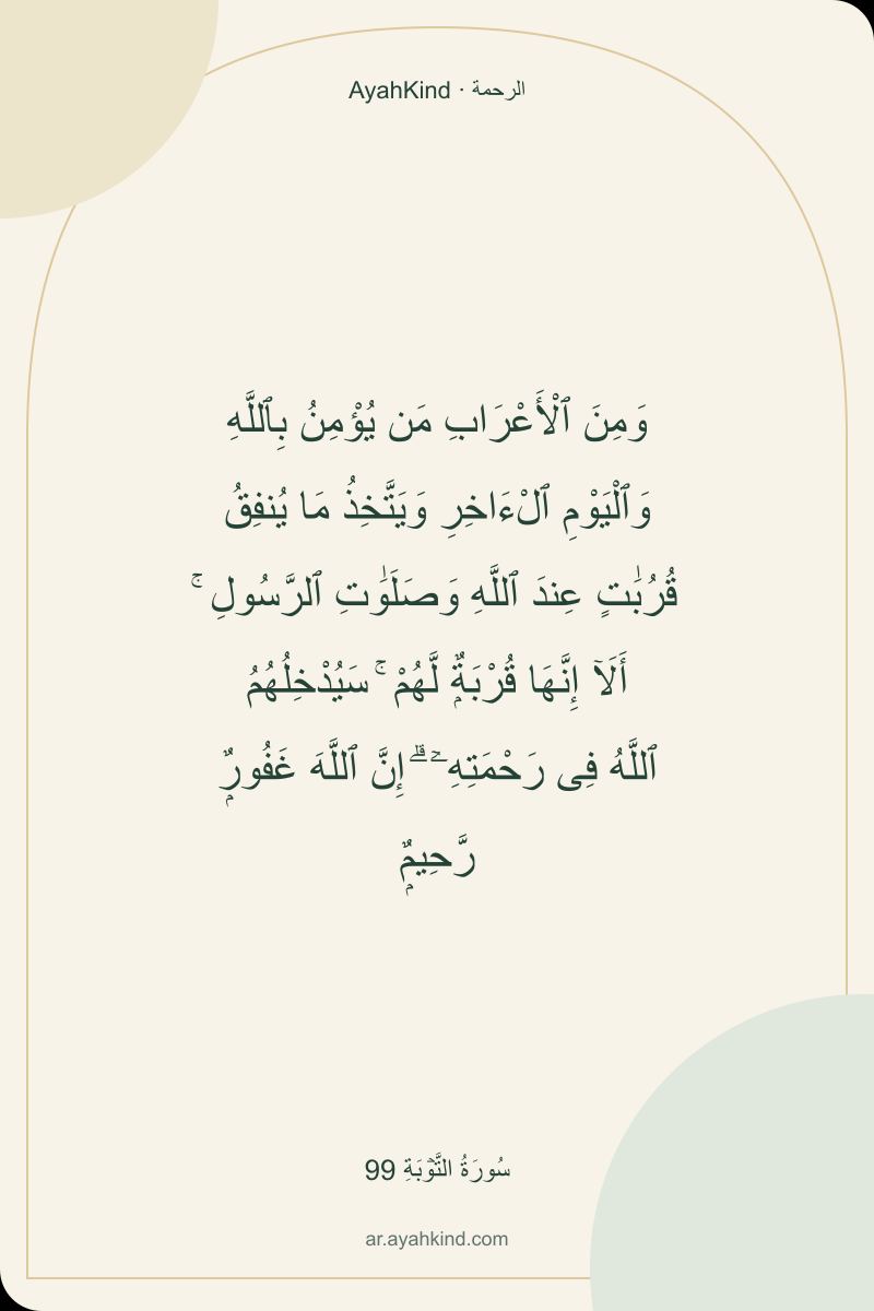 وَمِنَ ٱلْأَعْرَابِ مَن يُؤْمِنُ بِٱللَّهِ وَٱلْيَوْمِ ٱلْءَاخِرِ وَيَتَّخِذُ مَا يُنفِقُ قُرُبَٰتٍ عِندَ ٱللَّهِ وَصَلَوَٰتِ ٱلرَّسُولِ ۚ أَلَآ إِنَّهَا قُرْبَةٌۭ لَّهُمْ ۚ سَيُدْخِلُهُمُ ٱللَّهُ فِى رَحْمَتِهِۦٓ ۗ إِنَّ ٱللَّهَ غَفُورٌۭ رَّحِيمٌۭ — سُورَةُ التَّوۡبَةِ 99