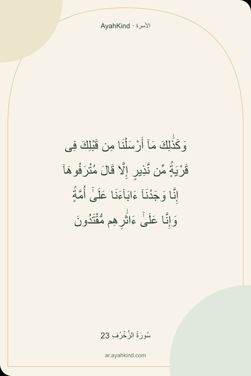 وَكَذَٰلِكَ مَآ أَرْسَلْنَا مِن قَبْلِكَ فِى قَرْيَةٍۢ مِّن نَّذِيرٍ إِلَّا قَالَ مُتْرَفُوهَآ إِنَّا وَجَدْنَآ ءَابَآءَنَا عَلَىٰٓ أُمَّةٍۢ وَإِنَّا عَلَىٰٓ ءَاثَٰرِهِم مُّقْتَدُونَ — سُورَةُ الزُّخۡرُفِ 23